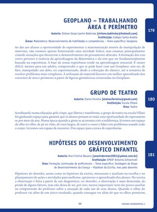 ensino fundamental I99
Geoplano – Trabalhando
área e perímetro
Autoria: Sirlene Serpa Lamim Babinska [sirlene.babinska@hotmail.com]
Instituição: Colégio Santa Amália
Áreas: Matemática; Desenvolvimento de habilidades e competências – Tema específico: Geoplano
Ao dar aos alunos a oportunidade de experimentar a matematização através da manipulação de
materiais, não estamos apenas fomentando uma atividade lúdica, mas estamos principalmente
criando situações que favorecem o desenvolvimento do pensamento abstrato. A formação dos con-
ceitos pertence à essência da aprendizagem da Matemática e ela tem que ser fundamentalmente
baseada na experiência. A base da nossa experiência reside na aprendizagem sensorial. É muito
difícil, mesmo para um adulto, compreender o que se pode fazer com um Geoplano, sem ter, de
fato, manipulado um deles, ter experimentado, desde a colocação do elástico, até à tentativa de
resolver problemas mais complexos. A utilização do material favorece um melhor aprendizado dos
conceitos de área e perímetro a partir de figuras geométricas construídas no Geoplano.
Grupo de teatro
Autoria: Elaine Ferreira [elainecferreira@gmail.com]
Instituição: Escola Villare
Área: Teatro
Acreditando numa educação pelo corpo, que liberta e transforma, o grupo de teatro na escola Villare
foi ganhando espaço para garantir que os alunos possam ter mais uma oportunidade de expressarem-
-se por meio da arte. Numa época quando a gente se acostuma com a indiferença, lá temos um espaço
de olho no olho, de pé no chão, de risos largos, de ouvir o outro e lidar com problemas usando todo
o corpo. Lá temos um espaço de encontro. Um espaço para a troca de experiências.
Hipóteses do Desenvolvimento
Gráfico Infantil
Autoria: Ana Cristina Navarro [anazinderman2003@yahoo.com.br]
Instituição: EMEIF Antonio Schiavinati
Área: Formação continuada de profissionais – Tema específico: Sondagem da Etapa
de Desenvolvimento da Criança – Hipótese da Escrita, mas pelo desenho
Hipóteses do desenho, assim como as hipóteses da escrita, mensuram e auxiliam na escolha e no
planejamento de ações e atividades para melhorar, aprimorar o aprendizado dos alunos. Na escrita,
a observação é feita a partir de um diagnóstico, no desenho, a observação é mais demorada, de-
pende de alguns fatores, mas não deixa de ser, por isso, menos importante nem tão pouco auxiliar
na compreensão do professor sobre a situação de cada um de seus alunos. Quando o olhar do
professor vai além de um único resultado, quando consegue ver além do que os olhos permitem,
179
180
181
icloc_2015_miolo_FINAL.indd 99 18/05/15 18:35
 