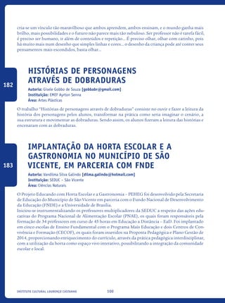 100Instituto Cultural Lourenço Castanho
cria-se um vínculo tão maravilhoso que ambos aprendem, ambos ensinam, e o mundo ganha mais
brilho, mais possibilidades e o futuro não parece mais tão nebuloso. Ser professor não é tarefa fácil,
é preciso ser humano, ir além de conteúdos e repetição... É preciso olhar, olhar com carinho, pois
há muito mais num desenho que simples linhas e cores... o desenho da criança pode até conter seus
pensamentos mais escondidos, basta olhar...
Histórias de personagens
através de dobraduras
Autoria: Gisele Gobbo de Souza [gobbabr@gmail.com]
Instituição: EMEF Ayrton Senna
Área: Artes Plásticas
O trabalho “Histórias de personagens através de dobraduras” consiste no ouvir e fazer a leitura da
história dos personagens pelos alunos, transformar na prática como seria imaginar o cenário, a
sua estrutura e movimentar as dobraduras. Sendo assim, os alunos fizeram a leitura das histórias e
encenaram com as dobraduras.
Implantação da horta escolar e a
gastronomia no município de São
Vicente, em parceria com FNDE
Autoria: Vandilma Silva Galindo [dilma.galindo@hotmail.com]
Instituição: SEDUC – São Vicente
Área: Ciências Naturais
O Projeto Educando com Horta Escolar e a Gastronomia – PEHEG foi desenvolvido pela Secretaria
de Educação do Município de São Vicente em parceria com o Fundo Nacional de Desenvolvimento
da Educação (FNDE) e a Universidade de Brasília.
Iniciou-se instrumentalizando os professores multiplicadores da SEDUC a respeito das ações edu-
cativas do Programa Nacional de Alimentação Escolar (PNAE), os quais foram responsáveis pela
formação de 34 professores em curso de 45 horas em Educação a Distância – EaD. Foi implantado
em cinco escolas de Ensino Fundamental com o Programa Mais Educação e dois Centros de Con-
vivência e Formação (CECOF), os quais foram inseridos na Proposta Pedagógica e Plano Gestão de
2014, proporcionando enriquecimento do currículo, através da prática pedagógica interdisciplinar,
com a utilização da horta como espaço vivo interativo, possibilitando a integração da comunidade
escolar e local.
182
183
icloc_2015_miolo_FINAL.indd 100 18/05/15 18:35
 