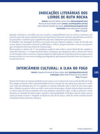 ensino fundamental I101
Indicações Literárias Dos
Livros De Ruth Rocha
Autoria: Ivone de Fátima Luciano Rosa [dvonet@gmail.com]
Renata de Souza Santos Cunha [renata_sscunha@yahoo.com.br]
Leticia Moreira Carvalho dos Santos [leticiainteracao@gmail.com]
Instituição: Centro Educacional Interação
Área: Português
Quando assistimos a um filme que nos encanta, compartilhamos com os outros e tentamos con-
vencê-los que vale a pena também viver essa experiência. O mesmo acontece quando lemos um livro.
Se gostarmos e sentimos que é significativo para nós, indicamos para outras pessoas.
O trabalho com formação de leitores na escola tem por objetivo ampliar a visão de mundo dos
nossos alunos tornando-os leitores proficientes e críticos, proporcionando o acesso aos gêneros
que circulam em diversas esferas de comunicação.
Nesse projeto os alunos do 1° ano puderam conhecer mais sobre a autora Ruth Rocha, ampliar o
repertório literário e o comportamento leitor. O fascínio que despertou neles a leitura dos livros,
as informações sobre a autora e a oportunidade de elaboração das indicações de leitura para outras
turmas revelou ser essa uma estratégia privilegiada de aproximação favorável entre as crianças e o
mundo dos livros.
Intercâmbio Cultural: A ilha do Fogo
Autoria: Jaqueline Fernanda de Jesus Gomes Ajeje [jackajeje@bol.com.br]
Instituição: EMEB Vanda Thereza de Senne Badaró
Área: Português
Através do Projeto as crianças poderão trocar cartas com os alunos de uma escola da Ilha do Fogo.
Tais amigos contarão sobre as peculiaridades de viver aos pés de um vulcão que está ativo e como
suas vidas são afetadas por ele, em seguida as crianças relatarão sobre o fato de não terem água
doce e falarão um pouco sobre sua vida e como economizam água. Através desses relatos marcantes
os alunos aqui de Franca poderão tirar suas próprias conclusões sobre a vida no planeta e como
devemos ter atitudes de preservação, visando a sustentabilidade. O Projeto está no início, mas as
cartas já foram escritas e chegarão ao Brasil no dia 29 de março, além de terem enviado muitos
artesanatos feitos com lava vulcânica.
184
185
icloc_2015_miolo_FINAL.indd 101 18/05/15 18:35
 