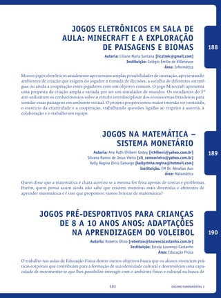 ensino fundamental I103
Jogos eletrônicos em sala de
aula: Minecraft e a exploração
DE paisagens e biomas
Autoria: Liliane Maria Santana [licatrek@gmail.com]
Instituição: Colégio Emilie de Villeneuve
Área: Informática
Muitos jogos eletrônicos atualmente apresentam amplas possibilidades de interação, apresentando
ambientes de criação que exigem do jogador a tomada de decisões, a escolha de diferentes estraté-
gias ou ainda a cooperação entre jogadores com um objetivo comum. O jogo Minecraft apresenta
uma proposta de criação ampla e variada por ser um simulador de mundos. Os estudantes do 5º
ano utilizaram os conhecimentos sobre o estudo interdisciplinar dos ecossistemas brasileiros para
simular essas paisagens em ambiente virtual. O projeto proporcionou maior imersão no conteúdo,
o exercício da criatividade e a cooperação, trabalhando questões ligadas ao respeito à autoria, à
colaboração e o trabalho em equipe.
Jogos Na Matemática –
Sistema Monetário
Autoria: Ana Ruth Chibeni Godoy [rchibeni@yahoo.com.br]
Silvana Ramos de Jesus Vieira [sil_ramosvieira@yahoo.com.br]
Kelly Regina Diniz Camargo [kellyzinha.regina@hotmail.com]
Instituição: EM Dr. Abrahao Aun
Área: Matemática
Quem disse que a matemática é chata acertou se a mesma for feita apenas de contas e problemas.
Porém, quem pensa assim ainda não sabe que existem maneiras mais divertidas e eficientes de
aprender matemática e é isso que propomos: vamos brincar de matemática?
Jogos pré-desportivos para crianças
de 8 a 10 anos anos: adaptações
na aprendizagem do Voleibol
Autoria: Roberto Ohno [robertoo@lourencocastanho.com.br]
Instituição: Escola Lourenço Castanho
Área: Educação Física
O trabalho nas aulas de Educação Física dentre outros objetivos busca que os alunos vivenciem prá-
ticas corporais que contribuam para a formação de sua identidade cultural e desenvolvam uma capa-
cidade de movimentar-se que lhes possibilite interagir com o ambiente físico e cultural na busca de
188
189
190
icloc_2015_miolo_FINAL.indd 103 18/05/15 18:35
 
