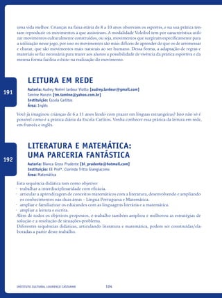 104Instituto Cultural Lourenço Castanho
uma vida melhor. Crianças na faixa etária de 8 a 10 anos observam os esportes, e na sua prática ten-
tam reproduzir os movimentos a que assistiram. A modalidade Voleibol tem por característica utili-
zar movimentos culturalmente construídos, ou seja, movimentos que surgiram especificamente para
a utilização nesse jogo, por isso os movimentos são mais difíceis de aprender do que os de arremessar
e chutar, que são movimentos mais naturais ao ser humano. Dessa forma, a adaptação de regras e
materiais se faz necessária para trazer aos alunos a possibilidade de vivência da prática esportiva e da
mesma forma facilita o êxito na realização do movimento.	
Leitura em Rede
Autoria: Audrey Noémi lardeur Viotto [audrey.lardeur@gmail.com]
Tamine Manzin [tm.tamine@yahoo.com.br]
Instituição: Escola Carlitos
Área: Inglês
Você já imaginou crianças de 6 a 11 anos lendo com prazer em línguas estrangeiras? Isso não só é
possível como é a prática diária da Escola Carlitos. Venha conhecer essa prática da leitura em rede,
em francês e inglês.
Literatura e Matemática:
uma parceria fantástica
Autoria: Bianca Gross Prudente [bi_prudente@hotmail.com]
Instituição: EE Profª. Clorinda Tritto Giangiacomo
Área: Matemática
Esta sequência didática tem como objetivo:
•	 trabalhar a interdisciplinaridade com eficácia.
•	 articular a aprendizagem de conceitos matemáticos com a literatura, desenvolvendo e ampliando
os conhecimentos nas duas áreas – Língua Portuguesa e Matemática.
•	 ampliar e familiarizar os educandos com as linguagens literária e a matemática.
•	 ampliar a leitura e escrita.
Além de todos os objetivos propostos, o trabalho também ampliou e melhorou as estratégias de
solução e a resolução de situações-problema.
Diferentes sequências didáticas, articulando literatura e matemática, podem ser construídas/ela-
boradas a partir deste trabalho.
191
192
icloc_2015_miolo_FINAL.indd 104 18/05/15 18:35
 