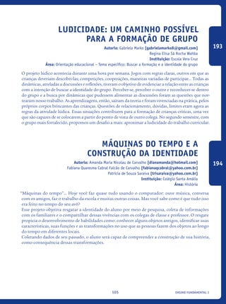 ensino fundamental I105
Ludicidade: um caminho possível
para a Formação de Grupo
Autoria: Gabriela Marko [gabrielamarko8@gmail.com]
Regina Elisa Sá Rocha Wahba
Instituição: Escola Vera Cruz
Área: Orientação educacional – Tema específico: Buscar a formação e a identidade do grupo
O projeto lúdico acontecia durante uma hora por semana. Jogos com regras claras, outros em que as
crianças deveriam descobri-las; competições, cooperações, maneiras variadas de participar... Todas as
dinâmicas, atreladas a discussões e reflexões, tiveram o objetivo de evidenciar a relação entre as crianças
com a intenção de buscar a identidade do grupo. Perceber-se, perceber o outro e reconhecer-se dentro
do grupo e a busca por dinâmicas que pudessem alimentar as discussões foram as questões que nor-
tearam nosso trabalho. As aprendizagens, então, saíram da teoria e foram vivenciadas na prática, pelos
próprios corpos brincantes das crianças. Questões de relacionamento, dúvidas, limites eram agora as
regras da atividade lúdica. Essas situações contribuem para a formação de crianças críticas, uma vez
que são capazes de se colocarem a partir do ponto de vista de outro colega. No segundo semestre, com
o grupo mais fortalecido, propomos um desafio a mais: aproximar a ludicidade do trabalho curricular.
Máquinas do tempo e a
construção da identidade
Autoria: Amanda Maria Nicolau de Carvalho [dianamanda@hotmail.com]
Fabiana Quaresma Cabral Falcão de Carvalho [fabianaqcabral@yahoo.com.br]
Patrícia de Souza Saraiva [trisaraiva@yahoo.com.br]
Instituição: Colégio Santa Amália
Área: História
“Máquinas do tempo”... Hoje você faz quase tudo usando o computador: ouve música, conversa
com os amigos, faz o trabalho da escola e muitas outras coisas. Mas você sabe como é que tudo isso
era feito no tempo do seu avô?
Esse projeto objetiva resgatar a identidade do aluno por meio de pesquisa, coleta de informações
com os familiares e o compartilhar dessas vivências com os colegas de classe e professor. O resgate
propicia o desenvolvimento de habilidades como: conhecer alguns objetos antigos, identificar suas
características, suas funções e as transformações no uso que as pessoas fazem dos objetos ao longo
do tempo em diferentes locais.
Coletando dados de seu passado, o aluno será capaz de compreender a construção de sua história,
como consequência dessas transformações.
193
194
icloc_2015_miolo_FINAL.indd 105 18/05/15 18:35
 