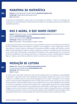 106Instituto Cultural Lourenço Castanho
Maratona da matemática
Autoria: Graziela Aparecida M. Galindo Rechelo [grazielarec@gmail.com]
Instituição: Colégio Ateneu São Caetano do Sul
Área: Matemática
A maratona da Matemática surgiu como uma estratégia de envolver o aluno na construção do
conhecimento, possibilitando o envolvimento dos alunos em atividades prazerosas vinculadas de
resultados positivos.
Mas E Agora, O Que Vamos Fazer?
Autoria: Elisabete dos Santos Lunardi [elisabete.lunardi@bol.com.br] Vania Aparecida Ventola
Ballardie [vballardie@yahoo.com.br]
Kelen Cristina Silveira Santos [kelensilvasan@yahoo.com.br]
Instituição: Prefeitura de Santo André
Área: Gestão escolar – Tema específico: Inclusão – rotinas
A organização da rotina, junto aos alunos com necessidades especiais, nos atendimentos da Sala de
Recursos Multifuncional é um objetivo e também uma estratégia. A rotina organizada e estrutu-
rada otimiza o tempo, facilita a ordenação de uma prática didática variada, que atenda as necessi-
dades de aprendizagem de todas as crianças, organiza as crianças na medida em que antecipamos
o que iremos fazer, diminuindo a ansiedade do inesperado. Com a apresentação ou a construção
da rotina trabalhamos comunicação alternativa ou aumentativa, leitura, identificação de imagens,
figuras e objetos, autonomia no ambiente escolar, conceitos como antes, agora e depois.	
Mediação de leitura
Autoria: Nelci Marques Batista [nelcimarques@yahoo.com.br]
Lucimara Sales de Almeida Borges [lufasab@gmail.com]
Instituição: EMEF Fazenda da Juta
Área: Português
A escola como instituição social tem como missão proporcionar aos estudantes a possibilidade
de aprender a aprender tendo como finalidade uma formação cidadã. Para exercer seus direitos
e deveres, o estudante deve ser visto como protagonista de sua ação, interagindo em seu espaço
social. A ideia do projeto Mediação de Leitura surgiu para reverter uma situação que nos é posta
constantemente: a falta do hábito da leitura que impacta não só a sua aprendizagem como também
o exercício da cidadania. É através desse projeto que a comunidade em geral terá a oportunidade
de se autoconhecer, identificando suas competências e habilidades, sendo capaz não só de decifrar
códigos escritos, mas de mudar a realidade vivida. Assim o projeto compartilha ações e estratégias
mobilizadoras de leitura através de uma sequência didática. Esse trabalho foi desenvolvido na rede
municipal de São Paulo, sendo premiado no Concurso Escola de Leitores do Instituto C&A.
195
196
197
icloc_2015_miolo_FINAL.indd 106 18/05/15 18:35
 