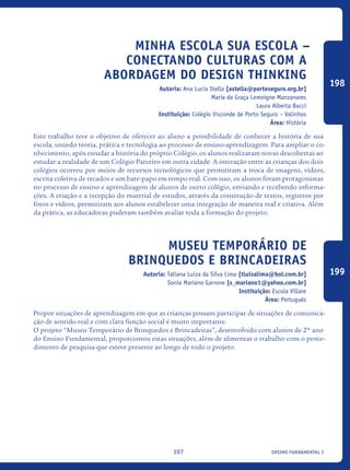 ensino fundamental I107
Minha Escola Sua Escola –
Conectando Culturas Com A
Abordagem Do Design Thinking
Autoria: Ana Lucia Stella [astella@portoseguro.org.br]
Maria da Graça Lemoigne Manzanares
Laura Alberta Bacci
Instituição: Colégio Visconde de Porto Seguro – Valinhos
Área: História
Este trabalho teve o objetivo de oferecer ao aluno a possibilidade de conhecer a história de sua
escola, unindo teoria, prática e tecnologia ao processo de ensino-aprendizagem. Para ampliar o co-
nhecimento, após estudar a história do próprio Colégio, os alunos realizaram novas descobertas ao
estudar a realidade de um Colégio Parceiro em outra cidade. A interação entre as crianças dos dois
colégios ocorreu por meios de recursos tecnológicos que permitiram a troca de imagens, vídeos,
escrita coletiva de recados e um bate-papo em tempo real. Com isso, os alunos foram protagonistas
no processo de ensino e aprendizagem de alunos de outro colégio, enviando e recebendo informa-
ções. A criação e a recepção do material de estudos, através da construção de textos, registros por
fotos e vídeos, permitiram aos alunos estabelecer uma integração de maneira real e criativa. Além
da prática, as educadoras puderam também avaliar toda a formação do projeto.
Museu Temporário de
Brinquedos e Brincadeiras
Autoria: Tatiana Luiza da Silva Lima [tluizalima@bol.com.br]
Sonia Mariano Garrone [s_mariano1@yahoo.com.br]
Instituição: Escola Villare
Área: Português
Propor situações de aprendizagem em que as crianças possam participar de situações de comunica-
ção de sentido real e com clara função social é muito importante.
O projeto “Museu Temporário de Brinquedos e Brincadeiras”, desenvolvido com alunos de 2º ano
do Ensino Fundamental, proporcionou estas situações, além de alimentar o trabalho com o proce-
dimento de pesquisa que esteve presente ao longo de todo o projeto.
198
199
icloc_2015_miolo_FINAL.indd 107 18/05/15 18:35
 