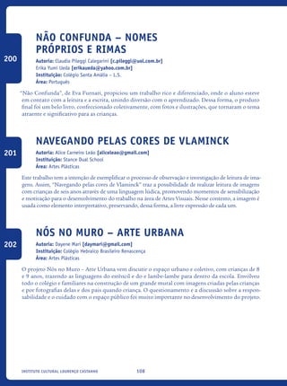 108Instituto Cultural Lourenço Castanho
Não Confunda – Nomes
Próprios e Rimas
Autoria: Claudia Pileggi Calegarini [c.pileggi@uol.com.br]
Erika Yumi Ueda [erikaueda@yahoo.com.br]
Instituição: Colégio Santa Amália – L.S.
Área: Português
“Não Confunda”, de Eva Furnari, propiciou um trabalho rico e diferenciado, onde o aluno esteve
em contato com a leitura e a escrita, unindo diversão com o aprendizado. Dessa forma, o produto
final foi um belo livro, confeccionado coletivamente, com fotos e ilustrações, que tornaram o tema
atraente e significativo para as crianças.
Navegando pelas cores de Vlaminck
Autoria: Alice Carneiro Leão [aliceleao@gmail.com]
Instituição: Stance Dual School
Área: Artes Plásticas
Este trabalho tem a intenção de exemplificar o processo de observação e investigação de leitura de ima-
gens. Assim, “Navegando pelas cores de Vlaminck” traz a possibilidade de realizar leitura de imagens
com crianças de seis anos através de uma linguagem lúdica, promovendo momentos de sensibilização
e motivação para o desenvolvimento do trabalho na área de Artes Visuais. Nesse contexto, a imagem é
usada como elemento interpretativo, preservando, dessa forma, a livre expressão de cada um.
Nós no Muro – Arte Urbana
Autoria: Dayene Mari [daymari@gmail.com]
Instituição: Colégio Hebraico Brasileiro Renascença
Área: Artes Plásticas
O projeto Nós no Muro – Arte Urbana vem discutir o espaço urbano e coletivo, com crianças de 8
e 9 anos, trazendo as linguagens do estêncil e do e lambe-lambe para dentro da escola. Envolveu
todo o colégio e familiares na construção de um grande mural com imagens criadas pelas crianças
e por fotografias delas e dos pais quando criança. O questionamento e a discussão sobre a respon-
sabilidade e o cuidado com o espaço público foi muito importante no desenvolvimento do projeto.
200
201
202
icloc_2015_miolo_FINAL.indd 108 18/05/15 18:35
 