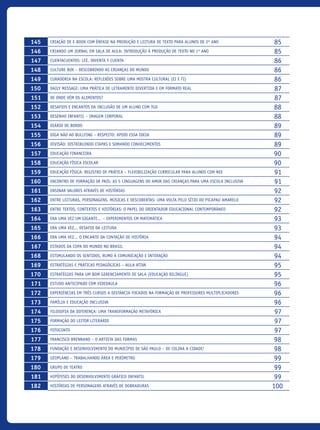 145 Criação de e-book com ênfase na produção e leitura de texto para alunos de 2º ano 85
146 Criando um jornal em sala de aula: introdução à produção de texto no 1º ano 85
147 Cuentacuentos: lee, inventa y cuenta 86
148 CULTURE BOX – Descobrindo as crianças do mundo 86
149 Curadoria na escola: reflexões sobre uma mostra cultural (EI E FI) 86
150 Daily Message: uma prática de letramento divertida e em formato real 87
151 De onde vêm os alimentos? 87
152 Desafios e encantos da inclusão de um aluno com TGD 88
153 Desenho Infantil – Imagem corporal 88
154 Diário de Bordo 89
155 Diga não ao bullying – Respeito: apoio essa ideia 89
156 Divisão: Distribuindo Etapas e Somando Conhecimentos 89
157 Educação financeira 90
158 Educação Física Escolar 90
159 Educação Física: Registro de prática – flexibilização curricular para alunos com NEE 91
160 ENCONTRO DE FORMAÇÃO DE PAIS: As 5 linguagens do amor das crianças para uma escola Inclusiva 91
161 Ensinar valores através de histórias 92
162 Entre leituras, personagens, músicas e descobertas: uma volta pelo Sítio do Picapau Amarelo 92
163 Entre textos, contextos e histórias: O papel do orientador educacional contemporâneo 92
164 Era uma vez um gigante... – Experimentos em Matemática 93
165 Era Uma Vez... Desafio Da Leitura 93
166 Era Uma Vez... O Encanto da Contação de História 94
167 Estados Da Copa Do Mundo No Brasil 94
168 Estimulando Os Sentidos, Rumo À Comunicação E Interação 94
169 Estratégias e práticas pedagógicas – Aula Ativa 95
170 Estratégias para um bom gerenciamento de sala (Educação Bilíngue) 95
171 Estudo antecipado com videoaula 96
172 Experiências em três cursos a distância focados na formação de professores multiplicadores 96
173 Família e Educação Inclusiva 96
174 Filosofia da diferença: uma transformação metafórica 97
175 Formação do leitor literário 97
176 Fotoconto 97
177 Francisco Brennand – O Artista das Formas 98
178 Fundação e desenvolvimento do município de São Paulo – De colina a cidade! 98
179 Geoplano – Trabalhando área e perímetro 99
180 Grupo de teatro 99
181 Hipóteses do Desenvolvimento Gráfico Infantil 99
182 Histórias de personagens através de dobraduras 100
icloc_2015_miolo_FINAL.indd 10 18/05/15 18:35
 