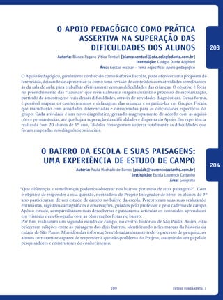 ensino fundamental I109
O Apoio Pedagógico como Prática
ASSERTIVA na Superação das
Dificuldades dos Alunos
Autoria: Bianca Pagano Vitica Venturi [bianca.venturi@cda.colegiodante.com.br]
Instituição: Colégio Dante Alighieri
Área: Gestão escolar – Tema específico: Apoio pedagógico
O Apoio Pedagógico, geralmente conhecido como Reforço Escolar, pode oferecer uma proposta di-
ferenciada, deixando de apresentar-se como uma revisão de conteúdos com atividades semelhantes
às da sala de aula, para trabalhar efetivamente com as dificuldades das crianças. O objetivo é focar
no preenchimento das “lacunas” que eventualmente surgem durante o processo de escolarização,
partindo de amostragens reais dessas dificuldades, através de atividades diagnósticas. Dessa forma,
é possível mapear os conhecimentos e defasagens das crianças e organizá-las em Grupos Focais,
que trabalharão com atividades diferenciadas e direcionadas para as dificuldades específicas do
grupo. Cada atividade é um novo diagnóstico, gerando reagrupamento de acordo com as aquisi-
ções e permanências, até que haja a superação das dificuldades e dispensa do Apoio. Em experiência
realizada com 20 alunos de 5º ano, 18 deles conseguiram superar totalmente as dificuldades que
foram mapeadas nos diagnósticos iniciais.
O bairro da escola e suas paisagens:
uma experiência de estudo de campo
Autoria: Paula Machado de Barros [paulab@lourencocastanho.com.br]
Instituição: Escola Lourenço Castanho
Área: Geografia
“Que diferenças e semelhanças podemos observar nos bairros por meio de suas paisagens?”. Com
o objetivo de responder a essa questão, norteadora do Projeto Integrador de Série, os alunos do 3º
ano participaram de um estudo de campo no bairro da escola. Percorreram suas ruas realizando
entrevistas, registros cartográficos e observações, guiados pelo professor e pelo caderno de campo.
Após o estudo, compartilharam suas descobertas e passaram a articular os conteúdos aprendidos
em História e em Geografia com as observações feitas no bairro.
Por fim, realizaram um segundo estudo de campo, no centro histórico de São Paulo. Assim, esta-
beleceram relações entre as paisagens dos dois bairros, identificando neles marcas da história da
cidade de São Paulo. Munidos das informações coletadas durante todo o processo de pesquisa, os
alunos tornaram-se capazes de responder à questão-problema do Projeto, assumindo um papel de
pesquisadores e construtores do conhecimento.
203
204
icloc_2015_miolo_FINAL.indd 109 18/05/15 18:35
 