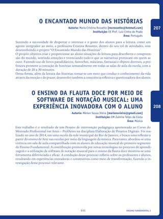 ensino fundamental I111
O Encantado Mundo das Histórias
Autoria: Maria Cristina Rossetto [mcrossetto@hotmail.com]
Instituição: EE Prof. Luiz Cintra do Prado
Área: Português
Sentindo a necessidade de despertar o interesse e o gosto dos alunos para a leitura, como um
agente integrador ao meio, a professora Cristina Rossetto, dentro do seu rol de atividades, vem
desenvolvendo o projeto “O Encantado Mundo das Histórias”.
O projeto objetiva criar e proporcionar ao aluno situações de leitura para descoberta e compreen-
são do mundo, sentindo emoções e vivenciando tudo o que as narrativas provocam em quem as
ouve. Fazendo uso de livros paradidáticos, fantoches, máscaras, fantasias e objetos diversos, a pro-
fessora promove a contação de histórias semanalmente em todas as salas de aula da escola, com a
duração de 20 a 30 minutos.
Dessa forma, além da leitura das histórias tornar-se um meio que conduz o conhecimento da vida
através da emoção e do prazer, desenvolve também a consciência reflexiva e questionadora dos alunos.
O Ensino Da Flauta Doce Por Meio De
Software De Notação Musical: Uma
Experiência Inovadora Com O ALUNO
Autoria: Márlon Souza Vieira [marlonsvieira@gmail.com]
Instituição: EM Zulmira Telles da Costa
Área: Música
Este trabalho é o resultado de um Projeto de intervenção pedagógica apresentado ao Curso do
Mestrado Profissional em Artes – ProfArtes na disciplina Elaboração de Projetos Digitais. Foi rea-
lizado no ano de 2014, em uma escola da rede municipal do Rio de Janeiro, e busca uma reflexão a
partir do ensino de Arte nas escolas por meio da linguagem da música. Para tanto, abordou-se uma
vivência em sala de aula compartilhada com os alunos de educação musical do primeiro segmento
do Ensino Fundamental. A contribuição promovida por novas tecnologias no processo de aprendi-
zagem e a utilização de software de notação musical para o ensino da flauta doce mostrou-se uma
ferramenta diferenciada e eficaz. A condução desse processo refletiu sobre os professores e alunos,
resultando em experiências inovadoras e construtivas como meio de transformação, fazendo a in-
vestigação desse processo relevante.
207
208
icloc_2015_miolo_FINAL.indd 111 18/05/15 18:35
 