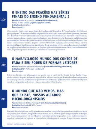 112Instituto Cultural Lourenço Castanho
O ensino das frações nas séries
finais do Ensino Fundamental I
Autoria: Michelle de la Cruz Lui [michellelui10@yahoo.com.br]
Patricia da Silva Galinski [psgalinski@yahoo.com.br]
Instituição: Escola Villare
Área: Matemática
O ensino das frações nas séries finais do Fundamental I vai além de “um chocolate dividido em
pedaços iguais”. A sequência didática apresentada mostrará a superação dessas questões, uma vez
que desenvolveu um estudo focado em dois conceitos fundamentais que envolvem os números ra-
cionais: a equivalência e os diversos significados e usos de números. Ao dominar o trabalho com as
representações fracionárias, as crianças vão percebendo que as frações aparecem em diferentes con-
textos e não somente na ideia de parte e inteiro. O trabalho realizado tem como referência a teoria
desenvolvida por Guy Brousseau. A realização dessa sequência ofereceu aos alunos a oportunidade
de ampliar seus conhecimentos sobre as frações, aplicando-os em seu cotidiano, tornando-se assim
mais preparados para os desafios que enfrentarão nas séries posteriores.
O Maravilhoso Mundo Dos Contos De
Fada E Seu Poder De Formar Leitores
Autoria: Mara Silvia Paes Cavalcante da Silva [cavalcantesilvamara@yahoo.com.br]
Instituição: EMEFI Profª. Aracy Leal Bernardi
Área: Português
Este é um Projeto com a linguagem, de acordo com o currículo do Estado de São Paulo, expan-
dindo o uso da língua e utilizando, com eficácia, a leitura e a escrita, desenvolvendo a competência
do uso das palavras e produzindo pequenos textos tanto orais quanto escritos. Tem como objetivo
ressaltar a importância da leitura e da escrita desde a alfabetização.
O mundo que não vemos, mas
que existe, nossos aliados:
MICRO-ORGANISMOS
Autoria: Elisangela da Silva Francisqueti [elis_francisqueti@hotmail.com]
Instituição: Instituição CE SESI – Sumaré
Área: Ciências Naturais
Partindo do princípio que os fungos são nossos velhos companheiros, pois vivem no solo, na água,
nas plantas, nos animais, nas paredes e nos muros. No ar, existem quase sempre esporos de fungos,
que funcionam com um veículo. Quando encontram ambiente propício como o alimento despro-
tegido e a umidade, os esporos se desenvolvem, dando origem a novos fungos. Durante muitos
209
210
211
icloc_2015_miolo_FINAL.indd 112 18/05/15 18:35
 