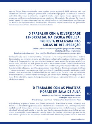 ensino fundamental I113
anos, os fungos foram considerados como vegetais, porém, a partir de 1969, passaram a ser clas-
sificados em um reino a parte por apresentarem características próprias, tais como: não sintetizar
a clorofila, não possuir a celulose na sua parede celular (exceto alguns fungos aquáticos) e não
armazenar amido como substância de reserva, eles foram diferenciados das plantas. Tal conheci-
mento, mesmo em uma sociedade cercada por aplicações de conceitos mecanicistas, não é intuitivo
e a dedução e o desenvolvimento de ideias mais elaboradas requer o auxílio de nós professores.
Sabemos que muitas vezes há um embate com os alunos.
O trabalho com a diversidade
ETNORRACIAL na escola pública:
proposta realizada nas
aulas de recuperação
Autoria: Cristina Barbosa Pinheiro [cristina@singularidades.com.br]
Instituição: Instituto Singularidades
Área: Orientação educacional – Tema específico: Identificação positiva dos alunos com suas raízes
Tenho convicção ser de suma importância conhecer e se ver como parte constituinte da história
da sociedade a que pertence. Acredito que é fundamental para a formação dos indivíduos se iden-
tificarem de forma positiva com suas origens etnorraciais o que, apesar dos avanços, ainda é, em
muitos casos, difícil de ser feito, já que em muitas instituições o tema é trabalhado de maneira
errônea, o que não possibilita aos estudantes uma identificação positiva com sua história. Traba-
lhar discutindo sobre essas questões, apresentando o que lhes é de direito, as inúmeras histórias,
e, o mais importante, o seu contexto histórico-cultural, possibilitou uma formação etnorracial
positiva e sem sentimentos de inferioridade ou de vitimizações. Por não tratar os conteúdos
de maneira racista, desconstruindo estereótipos, em um intervalo de tempo muito pequeno fui
capaz de perceber como alguns alunos passaram a se interessar e a pesquisar conteúdos aos quais
não tinham acesso.
O trabalho com as práticas
morais em sala de aula
Autoria: Luciana Zobel Lapa [lucianalapa@uol.com.br]
Instituição: Stance Dual School
Área: Orientação educacional – Tema específico: Desenvolvimento Moral
Segundo Puig, as práticas morais são “formas ritualizadas de trabalhar a moral” dentro da sala
de aula. São na verdade oportunidades de reflexão visando contribuir para a formação da perso-
nalidade moral. É importante apontar que essas práticas compõem o trabalho com o “conteúdo
atitudinal” adotado pela escola, já que são uma das formas dessa instituição trabalhar com os
valores (transmitidos transversalmente também através das escolhas curriculares que a escola faz,
bem como na qualidade das relações que acontecem dentro da instituição, entre todos os membros
212
213
icloc_2015_miolo_FINAL.indd 113 18/05/15 18:35
 