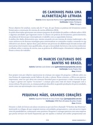 ensino fundamental I115
Os caminhos para uma
Alfabetização Letrada
Autoria: Greice Aparecida Martins Santos [greice29@bol.com.br]
Instituição: Colégio Pentágono
Área: Português
Nosso objetivo foi analisar, numa sala de 1º ano, de que forma as práticas de letramento contri-
buíam para a construção do sistema de escrita alfabética (SEA).
As aulas observadas apontaram um número pequeno de atividades de análise e reflexão sobre o SEA
e algumas atividades que logravam inserir os alunos em práticas de letramento; particularmente,
em práticas de leitura que contemplavam o trabalho com as capacidades leitoras.
A análise dos dados demonstrou que, mesmo atuando em um sistema de ensino tradicional, a do-
cente utilizou-se de diversas estratégias para contextualizar os conteúdos visados, tornando-os sig-
nificativos aos alunos. Apesar disso, para efetivar um processo de alfabetização letrada teriam sido
necessárias intervenções mais qualificadas, em que a necessidade da leitura e da escrita conduzisse
à reflexão sobre o sistema de escrita, mas as práticas de alfabetização e letramento independentes
foram a tônica do trabalho.
Os Marcos culturais dos
Bantos no Brasil
Autoria: Gabriella Lucia Gomes Leme [gabriellaleme@projetovida.com.br]
Instituição: Escola Projeto Vida
Área: História
Esse projeto tem por objetivo oportunizar às crianças um espaço de pesquisa e reflexão sobre ou-
tras formas de organização social, hábitos de vida e cultura. Nesse contexto, a África nos pareceu
importante, uma vez que abria um contexto favorável para se questionar a visão corrente de que
o negro é apenas um sujeito “ex-escravo” e avançar para uma visão de maior integração com a
nossa cultura. No percurso, as crianças puderam descobrir as grandes produções do povo estudado,
assim como sua aproximação com a nossa cultura.
Pequenas Mãos, Grandes corações
Autoria: Jaqueline Fernanda de Jesus Gomes Ajeje [jackajeje@bol.com.br]
Instituição: EMEB Maria Brizabela Bruxellas Zinader
Área: História
Durante o clube de leitura um aluno encantou-se por um livro chamado “O Senhor das Histórias”,
motivando os colegas, do que surgiram muitas curiosidades, pesquisamos e, com um acervo riquís-
simo de paradidáticos, começamos uma aventura. Pesquisei e consegui parceria com uma empresa
que presta serviços em Guiné Equatorial, que me ajudou a realizar um sonho: proporcionar aos
216
217
218
icloc_2015_miolo_FINAL.indd 115 18/05/15 18:35
 