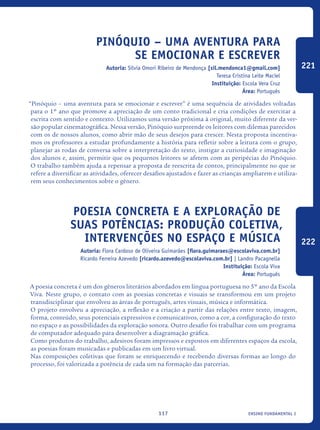 ensino fundamental I117
Pinóquio – uma aventura para
se emocionar e escrever
Autoria: Sílvia Omori Ribeiro de Mendonça [sil.mendonca1@gmail.com]
Teresa Cristina Leite Maciel
Instituição: Escola Vera Cruz
Área: Português
“Pinóquio – uma aventura para se emocionar e escrever” é uma sequência de atividades voltadas
para o 1º ano que promove a apreciação de um conto tradicional e cria condições de exercitar a
escrita com sentido e contexto. Utilizamos uma versão próxima à original, muito diferente da ver-
são popular cinematográfica. Nessa versão, Pinóquio surpreende os leitores com dilemas parecidos
com os de nossos alunos, como abrir mão de seus desejos para crescer. Nesta proposta incentiva-
mos os professores a estudar profundamente a história para refletir sobre a leitura com o grupo,
planejar as rodas de conversa sobre a interpretação do texto, instigar a curiosidade e imaginação
dos alunos e, assim, permitir que os pequenos leitores se afetem com as peripécias do Pinóquio.
O trabalho também ajuda a repensar a proposta de reescrita de contos, principalmente no que se
refere a diversificar as atividades, oferecer desafios ajustados e fazer as crianças ampliarem e utiliza-
rem seus conhecimentos sobre o gênero.
Poesia Concreta e a exploração de
suas potências: produção coletiva,
intervenções no espaço e música
Autoria: Flora Cardoso de Oliveira Guimarães [flora.guimaraes@escolaviva.com.br]
Ricardo Ferreira Azevedo [ricardo.azevedo@escolaviva.com.br] | Landro Pacagnella
Instituição: Escola Viva
Área: Português
A poesia concreta é um dos gêneros literários abordados em língua portuguesa no 5º ano da Escola
Viva. Neste grupo, o contato com as poesias concretas e visuais se transformou em um projeto
transdisciplinar que envolveu as áreas de português, artes visuais, música e informática.
O projeto envolveu a apreciação, a reflexão e a criação a partir das relações entre texto, imagem,
forma, conteúdo, seus potenciais expressivos e comunicativos, como a cor, a configuração do texto
no espaço e as possibilidades da exploração sonora. Outro desafio foi trabalhar com um programa
de computador adequado para desenvolver a diagramação gráfica.
Como produtos do trabalho, adesivos foram impressos e expostos em diferentes espaços da escola,
as poesias foram musicadas e publicadas em um livro virtual.
Nas composições coletivas que foram se enriquecendo e recebendo diversas formas ao longo do
processo, foi valorizada a potência de cada um na formação das parcerias.
221
222
icloc_2015_miolo_FINAL.indd 117 18/05/15 18:35
 