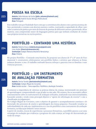 118Instituto Cultural Lourenço Castanho
Poesia na escola
Autoria: Jolie Antunes da Cunha [jolie_antunes@hotmail.com]
Instituição: Aubrick Escola Bilíngue Multicultural
Área: Português
Este trabalho tem por finalidade fazer com que a convivência dos alunos com a poesia aconteça de
fato, permitindo o contato com diversos autores e estilos, reavivando a capacidade de olhar e per-
ceber a essência do poético por meio de leituras de poemas de diferentes autores, permitindo, dessa
maneira, uma compreensão maior da linguagem poética para que tenham condições de ensaiar
suas próprias tentativas na escrita poética.
Portfólio – Contando uma história
Autoria: Roberta Krauss [roberta.krauss@gmail.com]
Liron Kotler [liron.k@renascenca.br]
Instituição: Colégio Hebraico Brasileiro Renascença
Área: História
No projeto Portfólio – Contando uma história, foi proposto aos alunos de 1º e 2º anos do Fun-
damental 1 construírem coletivamente um portfólio lúdico e artístico que relatasse as festas
judaicas durante o ano. O trabalho realizado buscou reforçar a parceria com as famílias e suas
vivências pessoais.
Portfólio – um instrumento
de avaliação formativa
Autoria: Denise Tonello [denisetonello@hotmail.com]
Instituição: Colégio Miguel de Cervantes
Área: Gestão escolar – Tema específico: Portfólios e Avaliação Formativa
É consenso a importância de valorizar as práticas diárias da criança, monitorando seu processo
de aprendizagem, compreendendo o que já sabe ou não sabe. No entanto, faz-se necessário refletir
constantemente sobre os instrumentos de avaliação utilizados, analisando suas intencionalidades,
buscando sentido e tendo como principal objetivo o “aporte de informação de retorno” e não a
classificação ou julgamento.
No Colégio Miguel de Cervantes, com o objetivo de garantir o acompanhamento contínuo e di-
ferenciado dos processos de ensino e aprendizagem da criança pequena e buscando ressaltar as
individualidades de cada um, implementou-se o uso de portfólios como instrumento de avaliação
formativa, na Educação Infantil e séries iniciais.
A partir de estudos, trocas de experiências e processos formativos, o portfólio passou a ser uma
estratégia de avaliação que evidencia o progresso de cada criança, ao longo de determinado pe-
ríodo de tempo.
223
224
225
icloc_2015_miolo_FINAL.indd 118 18/05/15 18:35
 