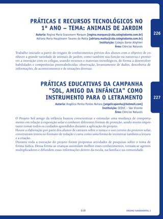 ensino fundamental I119
Práticas e Recursos Tecnológicos no
1º Ano – Tema: Animais de Jardim
Autoria: Regina Maria Grassmann Marques [regina.marques@cda.colegiodante.com.br]
Adriana Maria Hauptmann Tavares da Matta [adriana.matta@cda.colegiodante.com.br]
Instituição: Colégio Dante Alighieri
Área: Ciências Naturais
Trabalho iniciado a partir do resgate de conhecimentos prévios dos alunos com o objetivo de co-
nhecer a grande variedade de animais de jardim, como também sua função na natureza e promo-
ver a interação com os colegas, usando recursos e materiais tecnológicos, de forma a desenvolver
habilidades e competências preestabelecidas: observação, levantamento de dados, descoberta de
informações, de acontecimentos e de situações diversas.
Práticas educativas da Campanha
"Sol, amigo da infância" como
instrumento para o letramento
Autoria: Angélica Penha Pontes Nohara [angelicapenha@hotmail.com]
Instituição: SEDUC – São Vicente
Área: Ciências Naturais
O Projeto Sol amigo da infância buscou conscientizar e estimular uma mudança de comporta-
mento em relação à exposição solar e conhecer diferentes formas de proteção, sendo muito impor-
tante tomar todos os cuidados aprendidos durante a aplicação do projeto.
Houve a elaboração por parte dos alunos de cartazes sobre o tema e o uso correto do protetor solar,
construíram textos no formato de redação e carta como uma forma de incentivar também a leitura
e a criação.
Durante toda a execução do projeto foram propostas atividades de pesquisas sobre o tema de
forma lúdica. Dessa forma as crianças assimilam melhor esses conhecimentos, tornam-se agentes
multiplicadores e difundem essas informações dentro da escola, na família e na comunidade.
226
227
icloc_2015_miolo_FINAL.indd 119 18/05/15 18:35
 
