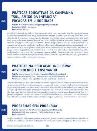 120Instituto Cultural Lourenço Castanho
Práticas educativas da Campanha
"Sol, amigo da infância"
focadas em ludicidade
Autoria: Maria Madalena de Oliveira [paulaperola@uol.com.br]
Instituição: SEDUC – São Vicente
Área: Ciências Naturais
O Projeto Sol amigo da infância buscou conscientizar que a exposição ao sol é a principal causa
de envelhecimento precoce e do aparecimento de doenças na pele e que durante o verão os raios
ultravioleta B, principais causadores das doenças, apresentam maior intensidade. Isso não quer
dizer que nas outras estações do ano não haja a necessidade de prevenção ao risco do câncer de pele.
Houve a confecção de um jogo da memória e depois da aplicação da atividade lúdica realizamos a
gravação de um audiovisual entre os alunos sobre a aprendizagem do projeto, evidenciando que,
quando as crianças participam da construção do seu conhecimento de forma lúdica, facilita-se o
processo ensino-aprendizagem, e, uma vez o conhecimento apreendido, elas tornam-se agentes
multiplicadores entre seus pares, em casa e na comunidade. Durante toda a execução do projeto
foram propostas atividades de pesquisa sobre o tema de forma lúdica e interativa para que as crian-
ças assimilassem melhor esses conhecimentos.
Práticas na Educação Inclusiva:
Aprendendo e Ensinando
Autoria: Luciene Franceschini Eusebio [franceschini.luciene@gmail.com]
Instituição: EMEF Leandro Klein – Prefeitura Municipal de São Caetano do Sul
Área: Gestão escolar – Tema específico: Inclusão: aprendendo e ensinando
Trabalho desenvolvido para alunos com necessidades especiais, em sala de recursos multifuncional, vi-
sando aprimorar o desenvolvimento cognitivo, emocional, social e motor e envolvendo propostas com
jogos pedagógicos que valorizam os aspectos lúdicos, a criatividade, o desenvolvimento de estratégias
de lógica e pensamento; jogos pedagógicos adaptados para atender as necessidades educacionais dos
alunos e propostas com estímulos constantes objetivando o aprimoramento da autonomia. Essa pro-
posta é baseada no cuidado com o outro e no respeito às diferenças e, além disso, traz uma desvincu-
lação da deficiência com a capacidade da pessoa de ser pessoa, ser capaz e ser feliz além de seus limites.
Problemas sem problema!
Autoria: Taciana Cintra Alves Nascimento [taciana.b@hotmail.com]
Instituição: EMEB Anor Ravagnani – Prefeitura Municipal de Franca
Área: Matemática
Projeto envolvendo língua portuguesa e matemática, com foco em situações-problema, em que os
alunos necessitam de um aprofundamento em relação às quatro operações no 3º ano do Ensino
228
229
230
icloc_2015_miolo_FINAL.indd 120 18/05/15 18:35
 
