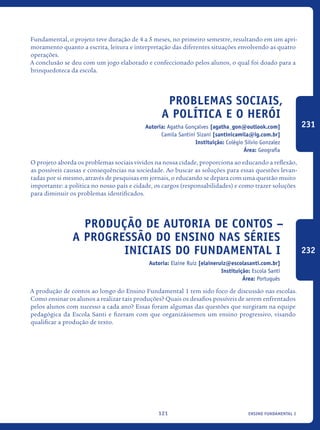 ensino fundamental I121
Fundamental, o projeto teve duração de 4 a 5 meses, no primeiro semestre, resultando em um apri-
moramento quanto a escrita, leitura e interpretação das diferentes situações envolvendo as quatro
operações.
A conclusão se deu com um jogo elaborado e confeccionado pelos alunos, o qual foi doado para a
brinquedoteca da escola.
Problemas sociais,
a política e o HERÓI
Autoria: Agatha Gonçalves [agatha_gon@outlook.com]
Camila Santini Sizani [santinicamila@ig.com.br]
Instituição: Colégio Silvio Gonzalez
Área: Geografia
O projeto aborda os problemas sociais vividos na nossa cidade, proporciona ao educando a reflexão,
as possíveis causas e consequências na sociedade. Ao buscar as soluções para essas questões levan-
tadas por si mesmo, através de pesquisas em jornais, o educando se depara com uma questão muito
importante: a política no nosso país e cidade, os cargos (responsabilidades) e como trazer soluções
para diminuir os problemas identificados.
Produção de autoria de contos –
A progressão do ensino nas séries
iniciais do FUNDAMENTAL I
Autoria: Elaine Ruiz [elaineruiz@escolasanti.com.br]
Instituição: Escola Santi
Área: Português
A produção de contos ao longo do Ensino Fundamental 1 tem sido foco de discussão nas escolas.
Como ensinar os alunos a realizar tais produções? Quais os desafios possíveis de serem enfrentados
pelos alunos com sucesso a cada ano? Essas foram algumas das questões que surgiram na equipe
pedagógica da Escola Santi e fizeram com que organizássemos um ensino progressivo, visando
qualificar a produção de texto.
231
232
icloc_2015_miolo_FINAL.indd 121 18/05/15 18:35
 