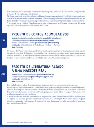 124Instituto Cultural Lourenço Castanho
nos compõem, estão presentes e cada um contribui para a formação de uma turma, sempre muito
recheada de narrações e possibilidades.
No decorrer do projeto os alunos foram reelaborando suas hipóteses iniciais em direção à construção dos
conceitos relativos ao tema. Também exerceram a função de pesquisadores ao entrevistarem familiares em
busca de dados sobre sua vida, além de perceberem que documentos e objetos também contam história.
A noção de que a História é também construída pelas pessoas anônimas e comuns, no dia a dia,
agora faz parte do repertório dos alunos do 2º ano.
Projeto de Contos Acumulativos
Autoria: Ana Luiza Fonseca Carneiro Caieiro [analuizaf@hotmail.com]
Fabiola Piccoli Castellani [fabiolacastellani@yahoo.com.br]
Danielle Cheloni Simões Carvalho [danielle.cheloni@hotmail.com]
Instituição: Colégio Visconde de Porto Seguro – Unidade I – Morumbi
Área: Português
Os alunos do 1ºano escreveram um livro de Contos acumulativos, após se deliciarem com os mo-
mentos de contação de histórias promovidos pelo corpo docente; apreciaram a apresentação dos
autores do livro Ei, ei Vanderlei e conversaram com os escritores sobre o processo de criação. No
final do projeto, as famílias foram convidadas para uma Manhã de autógrafos.	
Projeto de Literatura aliado
a UMA mascote real
Autoria: Sheila Luci Pinto Bontorim [sheilalp@uol.com.br]
Ericka Grecco Gomes Duarte [erickinhagrecco@gmail.com]
Instituição: Colégio Cristo Rei
Área: Português
Este trabalho é um relato de um projeto de literatura que tem como apoio uma mascote.
O universo da imaginação deve ser trabalhado tanto quanto qualquer outra área do conhecimento,
afinal o mundo pode ser conhecido e saboreado através das páginas de um bom livro, e devemos
fomentar nos alunos esse interesse em ler, se apropriar do que é lido e conseguir relacionar o con-
teúdo apresentado ao seu cotidiano.
A inclusão de uma mascote real dentro do projeto tem como propósito sensibilizar o aluno para
o respeito e o cuidado que se deve ter com os animais de estimação. Além disto, facilita o apren-
dizado, pois aguça a curiosidade e desperta o interesse da criança em saber mais sobre o tema que
está sendo desenvolvido.
238
239
icloc_2015_miolo_FINAL.indd 124 18/05/15 18:35
 