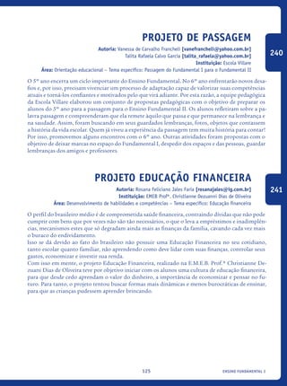 ensino fundamental I125
Projeto de Passagem
Autoria: Vanessa de Carvalho Francheli [vanefrancheli@yahoo.com.br]
Talita Rafaela Calvo Garcia [talita_rafaela@yahoo.com.br]
Instituição: Escola Villare
Área: Orientação educacional – Tema específico: Passagem do Fundamental I para o Fundamental II
O 5º ano encerra um ciclo importante do Ensino Fundamental. No 6º ano enfrentarão novos desa-
fios e, por isso, precisam vivenciar um processo de adaptação capaz de valorizar suas competências
atuais e torná-los confiantes e motivados pelo que virá adiante. Por esta razão, a equipe pedagógica
da Escola Villare elaborou um conjunto de propostas pedagógicas com o objetivo de preparar os
alunos do 5º ano para a passagem para o Ensino Fundamental II. Os alunos refletiram sobre a pa-
lavra passagem e compreenderam que ela remete àquilo que passa e que permanece na lembrança e
na saudade. Assim, foram buscando em seus guardados lembranças, fotos, objetos que contassem
a história da vida escolar. Quem já viveu a experiência da passagem tem muita história para contar!
Por isso, promovemos alguns encontros com o 6º ano. Outras atividades foram propostas com o
objetivo de deixar marcas no espaço do Fundamental I, despedir dos espaços e das pessoas, guardar
lembranças dos amigos e professores.
Projeto Educação Financeira
Autoria: Rosana Feliciano Jales Faria [rosanajales@ig.com.br]
Instituição: EMEB Profª. Christianne Dezuanni Dias de Oliveira
Área: Desenvolvimento de habilidades e competências – Tema específico: Educação financeira
O perfil do brasileiro médio é de comprometida saúde financeira, contraindo dívidas que não pode
cumprir com bens que por vezes não são tão necessários, o que o leva a empréstimos e inadimplên-
cias, mecanismos estes que só degradam ainda mais as finanças da família, cavando cada vez mais
o buraco do endividamento.
Isso se dá devido ao fato do brasileiro não possuir uma Educação Financeira no seu cotidiano,
tanto escolar quanto familiar, não aprendendo como deve lidar com suas finanças, controlar seus
gastos, economizar e investir sua renda.
Com isso em mente, o projeto Educação Financeira, realizado na E.M.E.B. Prof.ª Christianne De-
zuani Dias de Oliveira teve por objetivo iniciar com os alunos uma cultura de educação financeira,
para que desde cedo aprendam o valor do dinheiro, a importância de economizar e pensar no fu-
turo. Para tanto, o projeto tentou buscar formas mais dinâmicas e menos burocráticas de ensinar,
para que as crianças pudessem aprender brincando.
240
241
icloc_2015_miolo_FINAL.indd 125 18/05/15 18:35
 
