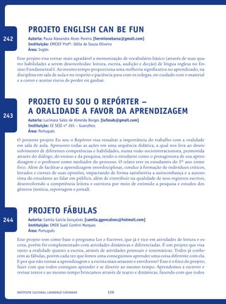 126Instituto Cultural Lourenço Castanho
Projeto English Can Be Fun
Autoria: Paula Alexandra Alves Pereira [hermionebarsa@gmail.com]
Instituição: EMEIEF Profª. Odila de Souza Oliveira
Área: Inglês
Esse projeto visa tornar mais agradável a memorização de vocabulário básico (através de suas qua-
tro habilidades a serem desenvolvidas: leitura, escrita, audição e dicção) de língua inglesa no En-
sino Fundamental I. Ao mesmo tempo proporciona uma melhoria significativa no aprendizado, na
disciplina em sala de aula e no respeito e paciência para com os colegas, no cuidado com o material
e a correr e aceitar riscos de perder ou ganhar.
Projeto Eu sou o Repórter –
A oralidade a favor da aprendizagem
Autoria: Lucimara Sales de Almeida Borges [lufasab@gmail.com]
Instituição: CE SESI nº 265 – Guarulhos
Área: Português
O presente projeto Eu sou o Repórter visa ressaltar a importância do trabalho com a oralidade
em sala de aula. Apresento todas as ações em uma sequência didática, a qual nos leva ao desen-
volvimento de diferentes competências e habilidades, numa visão sociointeracionista, promovida
através do diálogo, do ensino e da pesquisa, tendo o estudante como o protagonista de sua apren-
dizagem e o professor como mediador do processo. O relato teve os estudantes do 5º ano como
foco. Além de facilitar a aprendizagem interdisciplinar, conduz à formação de indivíduos críticos,
letrados e cientes de suas opiniões, impactando de forma satisfatória a autoconfiança e a autoes-
tima do estudante ao falar em público, além de contribuir na qualidade de seus registros escritos,
desenvolvendo a competência leitora e escritora por meio de estímulo a pesquisa e estudos dos
gêneros (notícia, reportagem e jornal).
Projeto Fábulas
Autoria: Camila Garcia Gonçalves [camila.ggoncalves@hotmail.com]
Instituição: EMEB Sueli Contini Marques
Área: Português
Este projeto tem como base o programa Ler e Escrever, que já é rico em atividades de leitura e es-
crita, porém foi complementado com atividades dinâmicas e diferenciadas. É um projeto que visa
tanto a oralidade quanto a escrita, através de atividades pontuais e sistemáticas. Todos já conhe-
cem as fábulas, porém cada vez que lemos uma conseguimos aprender uma coisa diferente com ela.
E por que não tornar a aprendizagem e a escrita mais atraente e envolvente? Esse é o foco do projeto,
fazer com que todos consigam aprender e se divertir ao mesmo tempo. Aprendemos a escrever e
revisar textos e ao mesmo tempo brincamos através de teatro e dinâmicas, fazendo com que todos
242
243
244
icloc_2015_miolo_FINAL.indd 126 18/05/15 18:35
 