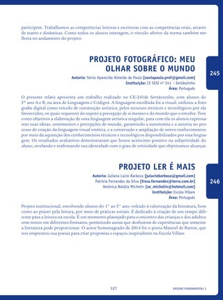 ensino fundamental I127
participem. Trabalhamos as competências leitoras e escritoras com as competências orais, através
de teatro e dinâmicas. Como todos os alunos interagem, o vínculo afetivo da turma também me-
lhora no andamento do projeto.	
Projeto Fotográfico: Meu
olhar sobre o mundo
Autoria: Sônia Aparecida Almeida de Paula [soniapaula.prof@gmail.com]
Instituição: CE SESI nº 241 – Sertãozinho
Área: Português
O presente relato apresenta um trabalho realizado no CE-241de Sertãozinho, com alunos do
5º ano A e B, na área de Linguagens e Códigos. A linguagem escolhida foi a visual, utilizou a foto-
grafia digital como veículo de construção artística, pelos recursos técnicos e tecnológicos por ela
favorecidos, os quais requerem do sujeito a percepção de si mesmo e do mundo que o envolve. Teve
como objetivos a elaboração de uma linguagem artística singular, para com ela os alunos expressa-
rem suas ideias, sentimentos e percepções de mundo, garantindo a autonomia e a autoria no pro-
cesso de criação da linguagem visual estética, e a construção e ampliação de novos conhecimentos
por meio da aquisição dos conhecimentos técnicos e tecnológicos disponibilizados por essa lingua-
gem. Os resultados avaliativos demonstraram que houve acréscimo positivo na subjetividade do
aluno, revelando e reafirmando sua identidade com o grau de criticidade que objetivamos alcançar.
Projeto Ler é Mais
Autoria: Juliana Lúcio Barboza [juluciobarboza@gmail.com]
Patrícia Fernandes da Silva [tissa.fernandes@terra.com.br]
Verônica Natália Michelin [ve_michelin@hotmail.com]
Instituição: Escola Villare
Área: Português
Projeto institucional, envolvendo alunos do 1° ao 5° ano, voltado à valorização da literatura, bem
como ao prazer pela leitura, por meio de práticas sociais. É dedicado à criação de um tempo dife-
rente para a leitura na escola. É um momento planejado para o encontro das crianças e dos adultos
com textos em diferentes formatos, permitindo assim que desfrutem de experiências que somente
a literatura pode proporcionar. O autor homenageado de 2014 foi o poeta Manoel de Barros, que
nos emprestou sua poesia para criar propostas e espaços inspiradores na Escola Villare.	
245
246
icloc_2015_miolo_FINAL.indd 127 18/05/15 18:35
 