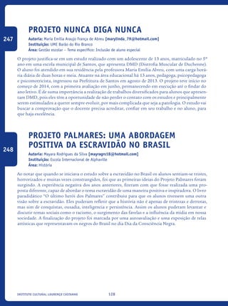 128Instituto Cultural Lourenço Castanho
Projeto Nunca Diga Nunca
Autoria: Maria Emília Araujo França de Abreu [marylinda_79@hotmail.com]
Instituição: UME Barão do Rio Branco
Área: Gestão escolar – Tema específico: Inclusão de aluno especial
O projeto justifica-se em um estudo realizado com um adolescente de 13 anos, matriculado no 5º
ano em uma escola municipal de Santos, que apresenta DMD (Distrofia Muscular de Duchenne).
O aluno foi atendido em sua residência pela professora Maria Emília Abreu, com uma carga horá-
ria diária de duas horas e meia. Atuante na área educacional há 13 anos, pedagoga, psicopedagoga
e psicomotricista, ingressou na Prefeitura de Santos em agosto de 2013. O projeto teve início no
começo de 2014, com a primeira avaliação em junho, permanecendo em execução até o findar do
ano letivo. É de suma importância a realização de trabalhos diversificados para alunos que apresen-
tam DMD, pois eles têm a oportunidade de não perder o contato com os estudos e principalmente
serem estimulados a querer sempre evoluir, por mais complicada que seja a patologia. O estudo vai
buscar a comprovação que o docente precisa acreditar, confiar em seu trabalho e no aluno, para
que haja excelência.
Projeto Palmares: uma abordagem
positiva da escravidão no Brasil
Autoria: Mayara Rodrigues da Silva [mayragrs18@hotmail.com]
Instituição: Escola Internacional de Alphaville
Área: História
Ao notar que quando se iniciava o estudo sobre a escravidão no Brasil os alunos sentiam-se tristes,
horrorizados e muitas vezes constrangidos, foi que as primeiras ideias do Projeto Palmares foram
surgindo. A experiência negativa dos anos anteriores, fizeram com que fosse realizada uma pro-
posta diferente, capaz de abordar o tema escravidão de uma maneira positiva e inspiradora. O livro
paradidático “O último herói dos Palmares” contribuiu para que os alunos tivessem uma outra
visão sobre a escravidão. Eles puderam refletir que a história não é apenas de tristezas e derrotas,
mas sim de conquistas, ousadia, inteligencia e persistência. Assim os alunos puderam levantar e
discutir temas sociais como o racismo, o surgimento das favelas e a influência da mídia em nossa
sociedade. A finalização do projeto foi marcada por uma autoavaliação e uma exposição de telas
artísticas que representavam os negros do Brasil no dia Dia da Consciência Negra.
247
248
icloc_2015_miolo_FINAL.indd 128 18/05/15 18:35
 
