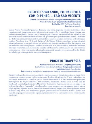 ensino fundamental I129
Projeto SEMEANDO, em parceria
com o PEHEG – EAD São Vicente
Autoria: Luciana Santiago Meireles Rocha [lucianasmrocha@gmail.com]
Milena de Freitas Burghi [mylenafreitas20@hotmail.com]
Instituição: EMEF Prof. Renan Alves Leite
Área: Ciências Naturais
Com o Projeto “Semeando” podemos dizer que uma horta surgiu do concreto e através do olhar
cuidadoso onde integramos novos hábitos com a natureza foi permitido ao aluno observar que
tudo em nosso planeta é conectado. É uma proposta baseada na necessidade de trabalhar com
nossas crianças a sustentabilidade do meio em que vivem para que observem a horta e a alimenta-
ção de forma consciente e sustentável, utilizando os recursos naturais disponíveis no local em que
residem. Através do livro “O Grande Rabanete", de Tatiana Belinky, o professor uniu a interdisci-
plinaridade com o prazer pela leitura, permitindo aos alunos uma viagem além das páginas para
um ambiente onde terra, plantio e colheita se misturam. E os resultados não podiam ser melhores,
pois laços foram firmados, experiências trocadas e toda a escola foi tomada por um sentimento de
revigoramento e bem-estar que uma horta plantada em várias mãos proporciona, além das delicio-
sas saladas que essa experiência nos permitiu degustar.
Projeto Travessia
Autoria: Ana Paula De Moura Silva [anapdms@gmail.com]
Luis Guilherme Abreu Samapio de Souza [luhlyabreu@gmail.com]
Instituição: Colégio Elvira Brandão
Área: Orientação educacional – Tema específico: Transição para o Ensino Fundamental II
Durante toda a vida, momentos importantes marcam para nós o início de uma nova etapa. Cons-
tantemente, recomeçamos e enfrentamos novos desafios. Os alunos do 5º ano estão diante de
um desses momentos: a transição para o Ensino Fundamental II. Para marcar essa passagem,
participaram do Projeto Travessia. Primeiramente, escutaram a fábula Lin e o outro lado do
bambuzal, recontada pela diretora Maria Ester Ceccantini. Depois, discutiram em grupo o sig-
nificado da palavra “transição”, reconhecendo-a como um processo: carregamos sempre para a
etapa seguinte algumas marcas da anterior. O encerramento do processo foi dirigido pelo artista
plástico Lulhy Abreu, que mobilizou o grupo, apresentando-lhe o conceito de Arte Coletiva. Em
seguida, foi proposto um desafio: expressar plasticamente seus sentimentos sobre esse momento
particular.
249
250
icloc_2015_miolo_FINAL.indd 129 18/05/15 18:35
 
