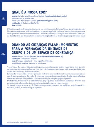 130Instituto Cultural Lourenço Castanho
Qual é a nossa cor?
Autoria: Maria Lucia de Oliveira Couto Queirolo [mluciaqueirolo@uol.com.br]
Fernanda Maria de Oliveira Silva
Débora Carla Meira da Silva Geniole [genioledebora@gmail.com]
Instituição: EE Dr. Luís Arrôbas Martins
Área: História
O Brasil, um país multicultural, carrega em sua história uma influência africana que protagoniza tam-
bém a construção desse multiculturalismo, porém carregado de racismo e preconceito que geraram e
ainda geram até hoje muitos movimentos. Conhecer a influência e a importância africana na formação
do Brasil faz com que nossos alunos tornem-se multiplicadores da desconstrução do preconceito racial.
Quando as crianças falam: momentos
para a formação da unidade de
grupo e de um espaço de confiança
Autoria: Patricia Vincenzi [patricia.vincenzi@cda.colegiodante.com.br]
Instituição: Colégio Dante Alighieri
Área: Orientação educacional – Tema específico: Diferentes
possibilidades para falar e escutar na sala de aula
A correria do dia a dia, o planejamento apertado, as aulas extras, muitas vezes, fazem com que nós
deixemos de ouvir nossos alunos e, com isso, não busquemos soluções mais assertivas COM eles
diante dos conflitos e demandas diárias.
Para mudar esse padrão é preciso gerenciar melhor o tempo didático e buscar novas estratégias de
sala de aula: a realização das rodas de conversa, cooperação na organização da sala, autoavaliação e
avaliações coletivas de atividades e devolutivas do processo pedagógico e pessoal.
Desta forma, fortalecemos o sentimento de grupo quando incluímos os alunos nas decisões e os
convidamos a refletir sobre as consequências das ações para si e para o outro.
Ao investir tempo nesses ações de fala e escuta podemos construir um ambiente mais democrático,
solidário, critico, autônomo e participativo.
251
252
icloc_2015_miolo_FINAL.indd 130 18/05/15 18:35
 