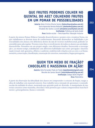 ensino fundamental I131
Que Frutos Podemos Colher No
Quintal Do AEE? Colhendo Frutos
Em Um Pomar De Possibilidades
Autoria: Kelen Cristina Silveira Santos [kelensilsan@yahoo.com.br]
Vania Aparecida Ventola Ballardie [vballardie@yahoo.com.br]
Elisabete Dos Santos Lunardi [elisabete.lunardi@bol.com.br]
Instituição: Prefeitura de Santo André
Área: Gestão escolar – Tema específico: Educação inclusiva
A partir da música Pomar (Palavra Cantada) desenvolvemos o projeto com a temática frutas, em
que trabalhamos as diversas áreas do conhecimento. Buscando desenvolver as habilidades e po-
tencialidades dos alunos com deficiência dentro da sala de recursos multifuncional, podendo ser
estendido para sala regular. Tivemos como foco o envolvimento de todos os alunos nas atividades
desenvolvidas. Pensamos em um projeto amplo, com diferentes desafios, favorecendo a investiga-
ção e, ao mesmo tempo, trabalhando com diferentes habilidades tais como: percepção e discrimi-
nação (visual, tátil, gustativa, olfativa e auditiva), estabelecendo relações com as cores e as frutas;
memória; conservação; classificação; construção de conceitos; matemática; língua portuguesa.
Quem tem medo de fração?
Chocolate e massinha em ação!
Autoria: Júlia Fernandes Prado de Toledo [jujufptoledo@gmail.com]
Marcelle dos Santos Bonetti [marcellebonetti@ig.com.br]
Instituição: Colégio Dante Alighieri
Área: Matemática
A partir da observação da dificuldade dos alunos em compreender o conceito de fração, surgiu a
ideia de trabalhar com material concreto. Esse trabalho tem a intenção de aproximar o conteúdo
escolar da realidade do aluno, mostrando que aprender pode ser divertido. A manipulação de ma-
teriais concretos como massinha, chocolate e bolo permitiu que o aluno compreendesse mais facil-
mente e, principalmente, fixasse o conteúdo.
253
254
icloc_2015_miolo_FINAL.indd 131 18/05/15 18:35
 