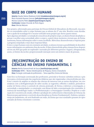 132Instituto Cultural Lourenço Castanho
Quiz do Corpo Humano
Autoria: Claudia Helena Madalozzo André [cmadalozzo@portoseguro.org.br]
Maria Fernanda Klauman Canovas [mfc@portoseguro.org.br]
Mariana Castanho Pedro [mpedro@portoseguro.org.br]
Instituição: Colégio Visconde de Porto Seguro
Área: Ciências Naturais
Este projeto, selecionado para participar do Fórum Global de Educadores da Microsoft, visa aten-
der as curiosidades sobre o corpo humano que os alunos do 2º ano têm. Resolver essas dúvidas
com a ajuda da tecnologia foi o recurso utilizado neste projeto que durou quatro meses.
Após algumas atividades e a tomada de consciência do próprio corpo, os alunos foram desafiados a
pensar e escolher uma curiosidade sobre o corpo e, a partir desse momento, tiveram que, de forma
autônoma, buscar informações sobre o tema escolhido. Além disso desenvolveram a resposta para
a pergunta estipulada e mais duas respostas falsas.
Como o corpo humano está em constante atividade, os alunos tiveram a possibilidade de descobrir
novas informações em ambientes fora da escola. O Quiz desenvolvido pelas crianças ficou disponí-
vel em um AVA que pode ser explorado e acessado por diferentes pessoas e lugares, ultrapassando,
assim, os limites da escola e proporcionando interação entre um número maior de pessoas.
(Re)construção do Ensino de
Ciências no Ensino Fundamental I
Autoria: Marília Franceschinelli de Souza [marilia@nipec.com.br]
Instituição: NIPEC – Núcleo Interdisciplinar de Pesquisa, Ensino e Consultoria
Área: Formação continuada de profissionais – Tema específico: Ensino de Ciências
Com foco na formação continuada dos professores, pretende-se fornecer subsídios teóricos e prá-
ticos para a (re)construção das sequências didáticas que são organizadas e desenvolvidas por eles.
Com o intuito de ampliar as relações das ciências da natureza com as outras disciplinas, em con-
sonância com a desfragmentação do saber escolar, as sugestões, reflexões e análises, pretende-se
avaliar de forma crítica o currículo de ciências praticado, de forma a valorizar a investigação, a
curiosidade, a manipulação e a construção, sem deixar de lado a sistematização dos conteúdos. A
essência da metodologia usada é a Problematização e a Investigação Científica. Propõe-se a reali-
zação de 5 encontros de estudo, reflexão e produção de conhecimento relacionados às Ciências da
Natureza para aprimorar o currículo dessa disciplina no Ensino Fundamental I. Embora o projeto
esteja em andamento, ele será finalizado em maio, de forma que seus resultados possam ser apre-
sentados de forma consistente e coerente.	
255
256
icloc_2015_miolo_FINAL.indd 132 18/05/15 18:35
 
