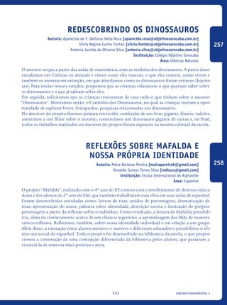 ensino fundamental I133
Redescobrindo os dinossauros
Autoria: Aparecida de F. Dellosso Della Rosa [aparecida.rosa@objetivosorocaba.com.br]
Silvia Regina Cunha Fontan [silvia.fontan@objetivosorocaba.com.br]
Antonia Juciléa de Oliveira Silva [antonia.silva@objetivosorocaba.com.br]
Instituição: Colégio Objetivo Sorocaba
Área: Ciências Naturais
O assunto surgiu a partir das aulas de matemática, com as medidas dos dinossauros. A partir disso
estudamos em Ciências os animais e vimos como eles nascem, o que eles comem, como vivem e
também os animais em extinção, em que abordamos como os dinossauros foram extintos (hipóte-
ses). Para iniciar nossos estudos, propomos que as crianças relatassem o que queriam saber sobre
os dinossauros e o que já sabiam sobre eles.
Em seguida, solicitamos que as crianças trouxessem de casa tudo o que tinham sobre o assunto
“Dinossauros”. Montamos então, o Cantinho dos Dinossauros, no qual as crianças tiveram a opor-
tunidade de explorar livros, brinquedos, pesquisas relacionadas aos dinossauros.
No decorrer do projeto fizemos pintura em tecido, confecção de um livro gigante, fósseis, vulcões,
assistimos a um filme sobre o assunto, construímos um dinossauro gigante de caixas e, no final,
todos os trabalhos realizados no decorrer do projeto foram expostos na mostra cultural da escola.
Reflexões sobre Mafalda e
nossa própria identidade
Autoria: Maíra Barbosa Pereira [mairapereira6@gmail.com]
Ronaldo Santos Torres Silva [rothuzs@gmail.com]
Instituição: Escola Internacional de Alphaville
Área: Espanhol
O projeto “Mafalda”, realizado com o 4º ano do EF contou com o envolvimento de diversos educa-
dores e dos alunos do 2º ano do EM, que também trabalharam essa obra em suas aulas de espanhol.
Foram desenvolvidas atividades como: leitura de tiras; análise de personagens; dramatização de
tiras; apresentação do autor; palestra sobre identidade; descrição escrita e ilustração do próprio
personagem a partir da reflexão sobre o indivíduo. Como resultado, a leitura de Mafalda possibili-
tou, além do conhecimento acerca de um clássico argentino, a aprendizagem das HQs de maneira
crítico-reflexiva. Refletimos, também, sobre nossa identidade individual e em relação a um grupo.
Além disso, a interação entre alunos menores e maiores e diferentes educadores possibilitou o efe-
tivo uso social do espanhol. Todo o projeto foi desenvolvido na biblioteca da escola, o que propor-
cionou a construção de uma concepção diferenciada da biblioteca pelos alunos, que passaram a
vivenciá-la de maneira mais positiva e ativa.
257
258
icloc_2015_miolo_FINAL.indd 133 18/05/15 18:35
 