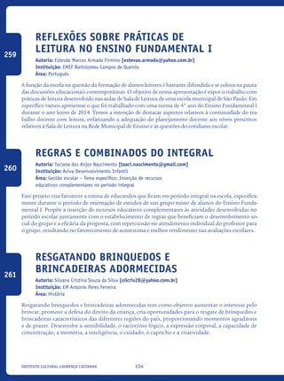 134Instituto Cultural Lourenço Castanho
Reflexões sobre práticas de
leitura no ensino fundamental I
Autoria: Estevão Marcos Armada Firmino [estevao.armada@yahoo.com.br]
Instituição: EMEF Bartolomeu Campos de Queirós
Área: Português
A função da escola na questão da formação de alunos leitores é bastante difundida e se coloca na pauta
das discussões educacionais contemporâneas. O objetivo de nossa apresentação é expor o trabalho com
práticas de leitura desenvolvido nas aulas de Sala de Leitura de uma escola municipal de São Paulo. Em
específico vamos apresentar o que foi trabalhado com uma turma de 4° ano do Ensino Fundamental I
durante o ano letivo de 2014. Temos a intenção de destacar aspectos relativos à continuidade do tra-
balho docente com leitura, enfatizando a adequação do planejamento docente aos níveis prescritos
relativos à Sala de Leitura na Rede Municipal de Ensino e às questões do cotidiano escolar.
Regras e combinados do Integral
Autoria: Taciana dos Anjos Nascimento [taaci.nascimento@gmail.com]
Instituição: Aviva Desenvolvimento Infantil
Área: Gestão escolar – Tema específico: Inserção de recursos
educativos complementares no período integral
Este projeto visa favorecer a rotina de educandos que ficam em período integral na escola, especifica-
mente durante o período de orientação de estudos de um grupo misto de alunos do Ensino Funda-
mental I. Propõe a inserção de recursos educativos complementares às atividades desenvolvidas no
período escolar juntamente com o estabelecimento de regras que beneficiam o desenvolvimento so-
cial do grupo e a eficácia da proposta, com repercussão no atendimento individual do professor para
o grupo, resultando no favorecimento de autoestima e melhor rendimento nas avaliações escolares.
Resgatando brinquedos e
brincadeiras adormecidas
Autoria: Silvana Cristina Souza da Silva [silcris28@yahoo.com.br]
Instituição: EM Antonio Peres Ferreira
Área: História
Resgatando brinquedos e brincadeiras adormecidas tem como objetivo aumentar o interesse pelo
brincar, promove a defesa do direito da criança, cria oportunidades para o resgate de brinquedos e
brincadeiras característicos das diferentes regiões do país, proporcionando momentos agradáveis
e de prazer. Desenvolve a sensibilidade, o raciocínio lógico, a expressão corporal, a capacidade de
concentração, a memória, a inteligência, o cuidado, o capricho e a criatividade.
259
260
261
icloc_2015_miolo_FINAL.indd 134 18/05/15 18:35
 