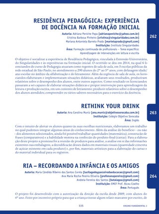 ensino fundamental I135
Residência Pedagógica: experiência
de docência na formação inicial
Autoria: Adriana Peniche Papa [adrianapeniche@yahoo.com.br]
Cristina Barbosa Pinheiro [cristina@singularidades.com.br]
Mariana Antonieta Barreto Prado [marietaprado@gmail.com]
Instituição: Instituto Singularidades
Área: Formação continuada de profissionais – Tema específico:
Aprendizagem de intervenções em leitura e escrita
O objetivo é socializar a experiência de Residência Pedagógica, vinculada à Extensão Universitária,
do Singularidades e às experiências na formação inicial. O ocorrido se deu em 2014, na qual 6 li-
cenciandos do curso de Pedagogia atuaram como regentes de sala de aula, em 5 escolas públicas da
rede estadual de São Paulo, no atendimento a 290 alunos do 2º ao 5º anos, com defasagem idade/
ano escolar no âmbito da alfabetização e do letramento. Além da regência de sala de aula, os licen-
ciandos elaboraram e implementaram situações didáticas, avaliaram seus resultados, produziram
relatórios sobre o desempenho dos alunos, entre outros aspectos. Como resultado os licenciandos
passaram a ser capazes de elaborar situações didáticas e propor intervenção para aprendizagem da
leitura e produção escrita, em um contexto de letramento; produzir relatórios sobre o desempenho
dos alunos atendidos; compreender os vários saberes necessários para o exercício da docência.
Rethink your Drink
Autoria: Ana Carolina Muniz [ana.muniz@objetivosorocaba.com.br]
Instituição: Colégio Objetivo Sorocaba
Área: Inglês
Com o intuito de alertar os alunos quanto às suas escolhas nutricionais, elaboramos um trabalho
no qual pudemos integrar algumas áreas do conhecimento. Além da análise do benefício – ou não
– dos alimentos selecionados, ainda foi possível trabalhar quantidades (matemática), construcão de
frases (comparativos) e a habilidade motora na confeccão do produto final (cartaz). Para a elabora-
ção deste projeto a premissa foi a reunião de produtos para análise, a análise em si das informacões
existentes nas embalagens, a decodificacão desses dados em materiais visuais (quantidade concreta
de açúcar existente em cada produto) e, por fim, materiais artísticos para a elaboração do cartaz e
do material individual para os registros.
RIA – Recordando a Infância E OS Amigos
Autoria: Maria Cândida Ribeiro dos Santos Corrêa [lucilagodoyparceirodaeducacao@gmail.com]
Ana Maria Rocha Pereira Oliveira [profenanapereira@gmail.com]
Andreia Ferreira dos Santos [batalagoa@gmail.com]
Instituição: EMEF Prof. Alceu Coelho
Área: Português
O projeto foi desenvolvido com a autorização da direção da escola desde 2009, com alunos do
4º ano. Feito por incentivo próprio para que a criança tivesse algum relato marcante por escrito, de
262
263
264
icloc_2015_miolo_FINAL.indd 135 18/05/15 18:35
 