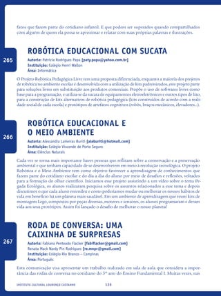 136Instituto Cultural Lourenço Castanho
fatos que fazem parte do cotidiano infantil. E que podem ser superados quando compartilhados
com alguém de quem ela possa se aproximar e relatar com suas próprias palavras e ilustrações.
Robótica Educacional com Sucata
Autoria: Patricia Rodrigues Papa [paty.papa@yahoo.com.br]
Instituição: Colégio Henri Wallon
Área: Informática
O Projeto Robótica Pedagógica Livre tem uma proposta diferenciada, enquanto a maioria dos projetos
de robótica no ambiente escolar é desenvolvida com a utilização de kits padronizados, este projeto parte
para soluções livres em substituição aos produtos comerciais. Propõe o uso de softwares livres como
base para a programação, e utiliza-se da sucata de equipamentos eletroeletrônicos e outros tipos de lixo,
para a construção de kits alternativos de robótica pedagógica (kits construídos de acordo com a reali-
dade social de cada escola) e protótipos de artefatos cognitivos (robôs, braços mecânicos, elevadores...).
Robótica Educacional e
o Meio Ambiente
Autoria: Alessandra Lameiras Buriti [aleburiti@hotmail.com]
Instituição: Colégio Visconde de Porto Seguro
Área: Ciências Naturais
Cada vez se torna mais importante haver pessoas que reflitam sobre a conservação e a preservação
ambiental e que tenham capacidade de se desenvolverem em meio à revolução tecnológica. O projeto
Robótica e o Meio Ambiente tem como objetivo favorecer a aprendizagem de conhecimentos que
fazem parte do cotidiano escolar e do dia a dia do aluno por meio de desafios e reflexões, voltados
para a formação do olhar científico. Iniciamos esse projeto assistindo a um vídeo sobre o tema Pe-
gada Ecológica, os alunos realizaram pesquisa sobre os assuntos relacionados a esse tema e depois
discutimos o que cada aluno entendeu e como poderíamos mudar ou melhorar os nossos hábitos de
vida em beneficio há um planeta mais saudável. Em um ambiente de aprendizagem que reuni kits de
montagem Lego, compostos por peças diversas, motores e sensores, os alunos programaram e deram
vida aos seus protótipos. Assim foi lançado o desafio de melhorar o nosso planeta!
Roda de conversa: Uma
caixinha de surpresas
Autoria: Fabiana Penteado Flacker [fabiflacker@gmail.com]
Renata Mack Nardy Pin Rodrigues [re.mnpr@gmail.com]
Instituição: Colégio Rio Branco – Campinas
Área: Português
Esta comunicação visa apresentar um trabalho realizado em sala de aula que considera a impor-
tância das rodas de conversa no cotidiano do 3º ano do Ensino Fundamental I. Muitas vezes, nas
265
266
267
icloc_2015_miolo_FINAL.indd 136 18/05/15 18:35
 