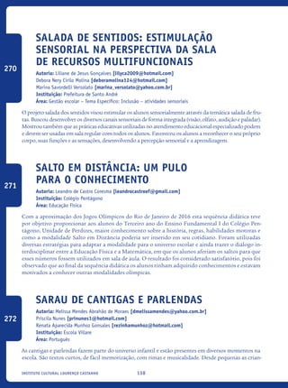 138Instituto Cultural Lourenço Castanho
Salada De Sentidos: Estimulação
Sensorial Na Perspectiva Da Sala
De Recursos Multifuncionais
Autoria: Liliane de Jesus Gonçalves [lilyca2009@hotmail.com]
Debora Nery Cirilo Molina [deboramolina124@hotmail.com]
Marina Savordelli Versolato [marina_versolato@yahoo.com.br]
Instituição: Prefeitura de Santo André
Área: Gestão escolar – Tema Específico: Inclusão – atividades sensoriais
O projeto salada dos sentidos visou estimular os alunos sensorialmente através da temática salada de fru-
tas. Buscou desenvolver os diversos canais sensoriais de forma integrada (visão, olfato, audição e paladar).
Mostrou também que as práticas educativas utilizadas no atendimento educacional especializado podem
e devem ser usadas em sala regular com todos os alunos. Favoreceu os alunos a reconhecer o seu próprio
corpo, suas funções e as sensações, desenvolvendo a percepção sensorial e a aprendizagem.
Salto em Distância: Um Pulo
Para o Conhecimento
Autoria: Leandro de Castro Coresma [leandrocastroef@gmail.com]
Instituição: Colégio Pentágono
Área: Educação Física
Com a aproximação dos Jogos Olímpicos do Rio de Janeiro de 2016 esta sequência didática teve
por objetivo proporcionar aos alunos do Terceiro ano do Ensino Fundamental I do Colégio Pen-
tágono, Unidade de Perdizes, maior conhecimento sobre a história, regras, habilidades motoras e
como a modalidade Salto em Distância poderia ser inserido em seu cotidiano. Foram utilizadas
diversas estratégias para adaptar a modalidade para o universo escolar e ainda trazer o diálogo in-
terdisciplinar entre a Educação Física e a Matemática, em que os alunos aferiam os saltos para que
esses números fossem utilizados em sala de aula. O resultado foi considerado satisfatório, pois foi
observado que ao final da sequência didática os alunos tinham adquirido conhecimentos e estavam
motivados a conhecer outras modalidades olímpicas.
Sarau de cantigas e parlendas
Autoria: Melissa Mendes Abrahão de Moraes [dmelissamendes@yahoo.com.br]
Priscila Nunes [prinunes1@hotmail.com]
Renata Aparecida Munhoz Gonsales [rezinhamunhoz@hotmail.com]
Instituição: Escola Villare
Área: Português
As cantigas e parlendas fazem parte do universo infantil e estão presentes em diversos momentos na
escola. São textos curtos, de fácil memorização, com rimas e musicalidade. Desde pequenas as crian-
270
271
272
icloc_2015_miolo_FINAL.indd 138 18/05/15 18:35
 