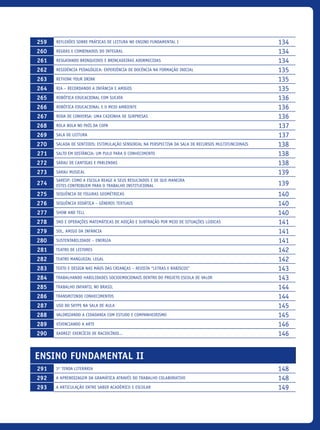259 Reflexões sobre práticas de leitura no ensino fundamental I 134
260 Regras e combinados do Integral 134
261 Resgatando brinquedos e brincadeiras adormecidas 134
262 Residência Pedagógica: experiência de docência na formação inicial 135
263 Rethink your Drink 135
264 RIA – Recordando a Infância e Amigos 135
265 Robótica Educacional com Sucata 136
266 Robótica Educacional e o Meio Ambiente 136
267 Roda de conversa: Uma caixinha de surpresas 136
268 Rola Bola no País da Copa 137
269 Sala de Leitura 137
270 Salada De Sentidos: Estimulação Sensorial Na Perspectiva Da Sala De Recursos Multifuncionais 138
271 Salto em Distância: Um Pulo Para o Conhecimento 138
272 Sarau de cantigas e parlendas 138
273 Sarau Musical 139
274
SARESP: como a escola reage a seus resultados e de que maneira
estes contribuem para o trabalho institucional 139
275 Sequência De Figuras Geométricas 140
276 Sequência Didática – Gêneros Textuais 140
277 Show and tell 140
278 SND e operações matemáticas de adição e subtração por meio de situações lúdicas 141
279 Sol, amigo da infância 141
280 Sustentabilidade – Energia 141
281 Teatro de Leitores 142
282 Teatro Manguezal Legal 142
283 Texto e design nas mãos das crianças – Revista “Letras e Rabiscos” 143
284 Trabalhando Habilidades Socioemocionais dentro do Projeto Escola de Valor 143
285 Trabalho infantil no Brasil 144
286 Transmitindo Conhecimentos 144
287 Uso do Skype na sala de aula 145
288 Valorizando a cidadania com estudo e COMPANHEIRISMO 145
289 Vivenciando A Arte 146
290 Xadrez! Exercício de raciocínio... 146
Ensino Fundamental II
291 3ª Tenda Literária 148
292 A aprendizagem da gramática através do trabalho colaborativo 148
293 A articulação entre saber acadêmico e escolar 149
icloc_2015_miolo_FINAL.indd 13 18/05/15 18:35
 