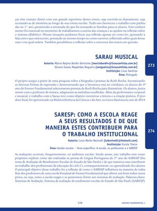 ensino fundamental I139
ças têm contato direto com um grande repertório destes textos, seja ouvindo-as diariamente, seja
recitando-as de memória ao longo de sua rotina escolar. Tudo isso favoreceu o trabalho com parlen-
das no 1° ano, permitindo a retomada do que foi tornando-se familiar para os alunos. Este conheci-
mento foi essencial no momento de trabalharmos a escrita das crianças e as ajudou na reflexão sobre
o sistema alfabético. Nessas situações pudemos focar sua reflexão apenas no como ler, ajustando a
fala com o que está escrito, pensando ao mesmo tempo no como escrever, refletindo sobre quais letras
usar e em qual ordem. Também possibilitou a reflexão sobre a estrutura dos textos em questão.
Sarau Musical
Autoria: Márcia Regina Bordin Veríssimo [marciabordin@liceusantista.com.br]
Silvana Soares Magalhães Nogueira [snogueira@liceusantista.com.br]
Instituição: Liceu Santista
Área: Português
O projeto surgiu a partir de uma pesquisa sobre a biografia e poemas de Ruth Rocha. Incentivando
as diversas formas de expressão e demonstrando que a literatura está no cotidiano, os alunos do 4º
ano do Ensino Fundamental selecionaram poemas de Ruth Rocha para dramatizar. Os alunos, junta-
mente com o professor de música, adaptaram as melodias escolhidas. Além da performance corporal
e musical, o trabalho com o Sarau teve como objetivo incentivar a leitura e a criação poética. O pro-
duto final, foi apresentado na Multirreferência da Ciência e da Arte, no Liceu Santista no ano de 2014.
SARESP: como a escola reage
a seus resultados e de que
maneira estes contribuem para
o trabalho institucional
Autoria: Luiza Merllo Bezinelli [lubezinelli@hotmail.com]
Instituição: Escola Ttwice
Área: Gestão escolar – Tema específico: A escola, os professores e o SARESP
As avaliações ocorrem, frequentemente, no ambiente escolar. Sendo assim, este trabalho tem como
propósito explicar como são realizadas as provas de Língua Portuguesa do 3º ano do SARESP (Sis-
tema de Avaliação de Rendimento Escolar do Estado de São Paulo) e de que maneira estas interferem
no trabalho dos profissionais da educação do ciclo I e, consequentemente, no aprendizado dos alunos.
O principal objetivo desse trabalho foi a reflexão de como o SARESP influência na maneira de traba-
lhar dos professores de uma escola Estadual de Ensino Fundamental que obteve um bom índice nesta
prova, ou seja, como a escola reagiu e se posicionou frente aos sistemas de avaliação. Palavras-chave:
Sistemas de Avaliação. Sistema de avaliação de rendimento escolar do Estado de São Paulo (SARESP).
273
274
icloc_2015_miolo_FINAL.indd 139 18/05/15 18:35
 