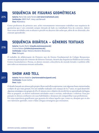 140Instituto Cultural Lourenço Castanho
Sequência De Figuras Geométricas
Autoria: Maria Inês Leme Ferreira [mi-leme12@hotmail.com]
Instituição: EMEFI Profª. Aracy Leal Bernardi
Área: Matemática
Como professora do primeiro ano, achei extremamente interessante trabalhar essa sequência de
geometria que é um conteúdo sempre deixado de lado ou trabalhado fora do contexto. Adorei
fazer essas atividades com os alunos e percebi no decorrer das aulas que, além de ser divertido, eles
estavam aprendendo.
Sequência Didática – Gêneros Textuais
Autoria: Claudia Martin [claudia.m@renascenca.br]
Cristina Bulbow [cristina.b@renascenca.br]
Instituição: Colégio Hebraico Brasileiro Renascença
Área: Português
O trabalho de alfabetização do Primeiro ano do Ensino Fundamental do Colégio Renascença
ocorre na apreciação do contexto de Gêneros Textuais. Através das Sequências Didáticas de Lendas,
Contos Acumulativos e Poesia, os alunos iniciam a descoberta do mundo letrado e também refle-
tem sobre as estruturas textuais utilizadas.
Show and tell
Autoria: Mariane Nadaline [marianenadaline@gmail.com]
Instituição: Escola Carlitos
Área: Inglês
O desafio lançado aos alunos pelo projeto Show and tell era apresentar, com algumas frases memorizadas,
o objeto de que mais gostam. Foi um trabalho realizado com crianças de 6 a 7 anos, no qual desenvolvi
algumas estratégias com grupos de 25 a 31 alunos com o objetivo de envolvê-los no aprendizado da língua.
Para se preparar, os alunos realizaram atividades orais e escritas, individuais e coletivas. Essa pre-
paração os deixou confiantes em suas habilidades e desejosos de compartilhar suas preferências.
Foi uma experiência gratificante que gostaria de relatar àqueles que, como eu, desejam que os alu-
nos valorizem aprender, ouvir e falar a língua estrangeira que ensinamos.
275
276
277
icloc_2015_miolo_FINAL.indd 140 18/05/15 18:35
 