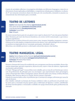 142Instituto Cultural Lourenço Castanho
A partir de atividades reflexivas e investigativas abordadas em diferentes linguagens e áreas do co-
nhecimento, foram exploradas as habilidades e competências voltadas para a cidadania e os alunos
do 5º ano tomaram consciência diante dos fatos por eles reconhecidos, tornando-se atuantes na
retransmissão das informações para a sociedade.
Teatro de Leitores
Autoria: Gisele Aparecida Viana Nobrega [gavviana@uol.com.br]
Silvia Leticia de Souza [silvialeticia.souza@bol.com.br]
Luize Biscolla Almicce [luizebb@hotmail.com]
Instituição: Escola Villare
Área: Português
Os textos teatrais fazem parte de um gênero com o qual os alunos do 3º ano têm pouca familiari-
dade. Permitem, por meio das leituras dramáticas, um evento real de comunicação, o que torna a
proposta significativa.
Também levam os alunos à leitura de outros textos como: sinopses, biografias, programas e cartazes.
A leitura em voz alta amplia a competência leitora dos alunos, com a aprendizagem de recursos que
os auxiliem na impostação da voz, entonação, pontuação, velocidade e altura.
Além disso, este trabalho promove a valorização cultural dos alunos e das famílias.
Teatro Manguezal Legal
Autoria: Patrícia Regiane da Silva Furlaneto [prof.patriciafurlaneto@bol.com.br]
Carla Maria Gatto Pera Gonçalves [carlagpgoncalves@hotmail.com]
Instituição: EM Antonio Peres Ferreira
Área: Ciências Naturais
Durante a Semana da Criança foi estabelecido um cronograma com diversas atividades, dentre elas:
cinema, piquenique, gincana cooperativa, oficina de artes, teatro e show de talentos, organizando
um dia para cada atividade.
O Teatro “Manguezal Legal” é nossa ênfase neste trabalho, pois se trata de um história que contou
com 26 profissionais da educação para sua encenação e que representaram vários personagens,
como a Tartaruga mãe e filhas, Caranguejos, Garças, Peixe-boi, Boto rosa, Garças, Urubus, Homem,
Vendedor, Mãe natureza, Bem-te-vi, Guarás, Árvores, Jacarés e Narrador.
Falando de maneira lúdica sobre os problemas que os animais do mangue enfrentam por causa da
ação do homem.
Esse trabalho realizado na Semana da Criança mobilizou todos os professores do período esco-
lar tanto para a encenação da peça quanto para a elaboração do figurino e cenário, trabalhando
de forma interdisciplinar e vivenciando o trabalho em equipe desenvolvido pelos profissionais da
educação.
281
282
icloc_2015_miolo_FINAL.indd 142 18/05/15 18:35
 