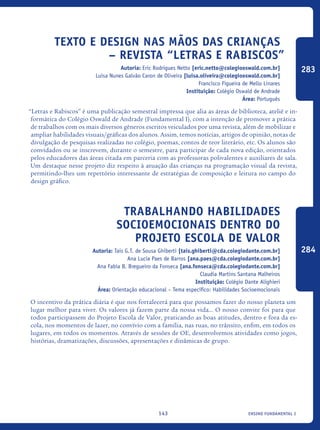 ensino fundamental I143
Texto e design nas mãos das crianças
– Revista “Letras e Rabiscos”
Autoria: Eric Rodrigues Netto [eric.netto@colegiooswald.com.br]
Luísa Nunes Galvão Caron de Oliveira [luisa.oliveira@colegiooswald.com.br]
Francisco Figueira de Mello Linares
Instituição: Colégio Oswald de Andrade
Área: Português
“Letras e Rabiscos” é uma publicação semestral impressa que alia as áreas de biblioteca, ateliê e in-
formática do Colégio Oswald de Andrade (Fundamental I), com a intenção de promover a prática
de trabalhos com os mais diversos gêneros escritos veiculados por uma revista, além de mobilizar e
ampliar habilidades visuais/gráficas dos alunos. Assim, temos notícias, artigos de opinião, notas de
divulgação de pesquisas realizadas no colégio, poemas, contos de teor literário, etc. Os alunos são
convidados ou se inscrevem, durante o semestre, para participar de cada nova edição, orientados
pelos educadores das áreas citada em parceria com as professoras polivalentes e auxiliares de sala.
Um destaque nesse projeto diz respeito à atuação das crianças na programação visual da revista,
permitindo-lhes um repertório interessante de estratégias de composição e leitura no campo do
design gráfico.	
Trabalhando Habilidades
Socioemocionais dentro do
Projeto Escola de Valor
Autoria: Tais G.T. de Sousa Ghiberti [tais.ghiberti@cda.colegiodante.com.br]
Ana Lucia Paes de Barros [ana.paes@cda.colegiodante.com.br]
Ana Fabia B. Bregueiro da Fonseca [ana.fonseca@cda.colegiodante.com.br]
Claudia Martins Santana Malheiros
Instituição: Colégio Dante Alighieri
Área: Orientação educacional – Tema específico: Habilidades Socioemocionais
O incentivo da prática diária é que nos fortalecerá para que possamos fazer do nosso planeta um
lugar melhor para viver. Os valores já fazem parte da nossa vida... O nosso convite foi para que
todos participassem do Projeto Escola de Valor, praticando as boas atitudes, dentro e fora da es-
cola, nos momentos de lazer, no convívio com a família, nas ruas, no trânsito, enfim, em todos os
lugares, em todos os momentos. Através de sessões de OE, desenvolvemos atividades como jogos,
histórias, dramatizações, discussões, apresentações e dinâmicas de grupo.
283
284
icloc_2015_miolo_FINAL.indd 143 18/05/15 18:35
 