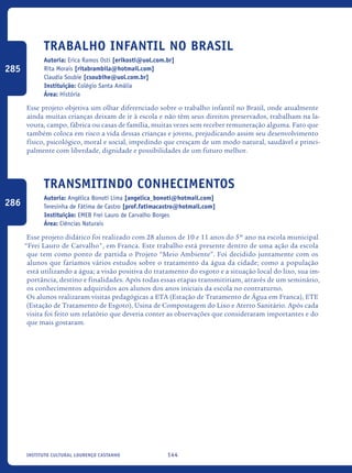 144Instituto Cultural Lourenço Castanho
Trabalho infantil no Brasil
Autoria: Erica Ramos Osti [erikosti@uol.com.br]
Rita Morais [ritabrambila@hotmail.com]
Claudia Soubie [csoubihe@uol.com.br]
Instituição: Colégio Santa Amália
Área: História
Esse projeto objetiva um olhar diferenciado sobre o trabalho infantil no Brasil, onde atualmente
ainda muitas crianças deixam de ir à escola e não têm seus direitos preservados, trabalham na la-
voura, campo, fábrica ou casas de família, muitas vezes sem receber remuneração alguma. Fato que
também coloca em risco a vida dessas crianças e jovens, prejudicando assim seu desenvolvimento
físico, psicológico, moral e social, impedindo que cresçam de um modo natural, saudável e princi-
palmente com liberdade, dignidade e possibilidades de um futuro melhor.
Transmitindo Conhecimentos
Autoria: Angélica Bonoti Lima [angelica_bonoti@hotmail.com]
Teresinha de Fátima de Castro [prof.fatimacastro@hotmail.com]
Instituição: EMEB Frei Lauro de Carvalho Borges
Área: Ciências Naturais
Esse projeto didático foi realizado com 28 alunos de 10 e 11 anos do 5º ano na escola municipal
“Frei Lauro de Carvalho", em Franca. Este trabalho está presente dentro de uma ação da escola
que tem como ponto de partida o Projeto “Meio Ambiente”. Foi decidido juntamente com os
alunos que faríamos vários estudos sobre o tratamento da água da cidade; como a população
está utilizando a água; a visão positiva do tratamento do esgoto e a situação local do lixo, sua im-
portância, destino e finalidades. Após todas essas etapas transmitiriam, através de um seminário,
os conhecimentos adquiridos aos alunos dos anos iniciais da escola no contraturno.
Os alunos realizaram visitas pedagógicas a ETA (Estação de Tratamento de Água em Franca), ETE
(Estação de Tratamento de Esgoto), Usina de Compostagem do Lixo e Aterro Sanitário. Após cada
visita foi feito um relatório que deveria conter as observações que consideraram importantes e do
que mais gostaram.
285
286
icloc_2015_miolo_FINAL.indd 144 18/05/15 18:35
 
