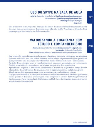 ensino fundamental I145
Uso do Skype na sala de aula
Autoria: Alessandra Ferraz Pellicciari [aleferraz@colegiopentagono.com]
Gisleine Ferreira [gisleine@colegiopentagono.com]
Instituição: Colégio Pentágono
Área: Inglês
Esse projeto tem como proposta a interação dos alunos de uma escola brasileira com outra escola
de outro país em tempo real. As disciplinas envolvidas são: Inglês, Tecnologia e Geografia. Essa
projeto proporciona também o trabalho em equipe.
Valorizando a cidadania com
estudo e COMPANHEIRISMO
Autoria: Lindaura Petronilia Ramos [lindauraramos2011@gmail.com]
Instituição: EM Antonio Peres Ferreira
Área: Orientação educacional – Tema específico: Formação de valores sociais
Esse projeto foi muito bem aceito pelos alunos e familiares, que muito cooperaram nas atividades
que eram solicitadas para casa. Houve reflexão e análise sobre o empoderamento (eles aprenderam
que é possível ter uma mudança e uma vida melhor, mesmo no local onde vivem – comunidade).
Partindo desse princípio houve o reconhecimento de sua árvore genealógica, um envolvimento
familiar, construção da cidadania, escrita, leitura e interpretação de textos diversos.
Aprendeu-se a respeitar as habilidades e competências de cada um e aguardar o tempo de cada
educando no desenvolvimento das atividades, com comprometimento no trabalho em grupo.
Manifestaram alegria em demonstrar o que aprenderam para os familiares e colegas.
O projeto visa intensificar os hábitos de leitura e um conhecimento maior de diferentes gêneros tex-
tuais e garantir os direitos de aprendizagem, como asseguram os Direitos da Declaração Universal
das Crianças e o Pacto Nacional pela Alfabetização na Idade Certa. Participaram alunos do primeiro
ano do Ensino Fundamental I.
287
288
icloc_2015_miolo_FINAL.indd 145 18/05/15 18:35
 