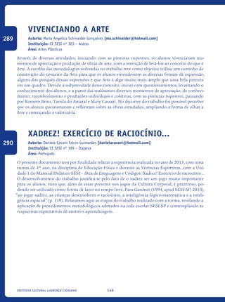 146Instituto Cultural Lourenço Castanho
Vivenciando A Arte
Autoria: Maria Angelica Schinaider Gonçalves [ma.schinaider@hotmail.com]
Instituição: CE SESI nº 303 – Araras
Área: Artes Plásticas
Através de diversas atividades, iniciando com as pinturas rupestres, os alunos vivenciaram mo-
mentos de apreciação e produção de obras de arte, com a intenção de levá-los ao conceito do que é
Arte. A escolha das metodologias utilizadas no trabalho teve como objetivo trilhar um caminho de
construção do conceito da Arte para que os alunos entendessem as diversas formas de expressão,
alguns dos porquês dessas expressões e que Arte é algo muito mais amplo que uma bela pintura
em um quadro. Devido à subjetividade desse conceito, iniciei com questionamentos, levantando o
conhecimento dos alunos, e a partir daí realizamos diversos momentos de apreciação, de conheci-
mento, reconhecimento e produções individuais e coletivas, com as pinturas rupestres, passando
por Romero Brito, Tarsila do Amaral e Mary Cassatt. No decorrer do trabalho foi possível perceber
que os alunos questionaram e refletiram sobre as obras estudadas, ampliando a forma de olhar a
Arte e começando a valorizá-la.
Xadrez! Exercício de raciocínio...
Autoria: Daniela Cavani Falcin Guimarães [danielacavani@hotmail.com]
Instituição: CE SESI nº 399 – Itapeva
Área: Português
O presente documento tem por finalidade relatar a experiência realizada no ano de 2013, com uma
turma de 4º ano, na disciplina de Educação Física e durante as Vivências Esportivas, com a Uni-
dade 1 do Material Didático SESI – Área de Linguagens e Códigos: Xadrez! Exercício de raciocínio...
O desenvolvimento do trabalho justifica-se pelo fato de o xadrez ser um jogo muito importante
para os alunos, visto que, além de estar presente nos jogos da Cultura Corporal, é prazeroso, po-
dendo ser utilizado como forma de lazer no tempo livre. Para Gardner (1994, apud SESI-SP, 2010),
“ao jogar xadrez, as crianças desenvolvem o raciocínio, a inteligência lógico-matemática e a inteli-
gência espacial” (p. 119). Relatamos aqui as etapas do trabalho realizado com a turma, revelando a
aplicação de procedimentos metodológicos adotados na rede escolar SESI-SP e contemplando as
respectivas expectativas de ensino e aprendizagem. 	
289
290
icloc_2015_miolo_FINAL.indd 146 18/05/15 18:35
 