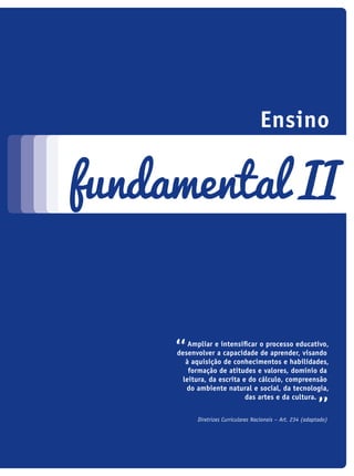 ampliar e intensificar o processo educativo,
desenvolver a capacidade de aprender, visando
à aquisição de conhecimentos e habilidades,
formação de atitudes e valores, domínio da
leitura, da escrita e do cálculo, compreensão
do ambiente natural e social, da tecnologia,
das artes e da cultura.
Diretrizes Curriculares Nacionais – Art. 234 (adaptado)
Ensino
fundamental II
icloc_2015_miolo_FINAL.indd 147 18/05/15 18:35
 