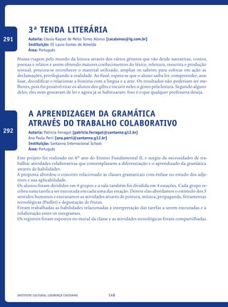 148Instituto Cultural Lourenço Castanho
3ª Tenda Literária
Autoria: Cássia Raquel de Mello Torres Alonso [cacalonso@ig.com.br]
Instituição: EE Lauro Gomes de Almeida
Área: Português
Numa viagem pelo mundo da leitura através dos vários gêneros que vão desde narrativas, contos,
poesias e relatos e assim obtendo maiores conhecimentos do léxico, releitura, reescrita e produção
textual, procura-se reconhecer o material utilizado, ampliar os saberes para colocar em ação as
declamações, privilegiando a oralidade. Ao final, espera-se que o aluno saiba ler, compreender, ana-
lisar, decodificar e relacionar a história com a língua e a arte. Os resultados não poderiam ser me-
lhores, pois foi possível tirar os alunos dos gibis e incutir neles o gosto pela leitura. Segundo alguns
deles, eles nem gostavam de ler e agora já se habituaram. Isso é o que qualquer professora deseja.
A aprendizagem da gramática
através do trabalho colaborativo
Autoria: Patricia Ferragut [patricia.ferragut@santanna.g12.br]
Ana Paula Perri [ana.perri@santanna.g12.br]
Instituição: Santanna Internacional School
Área: Português
Este projeto foi realizado no 6º ano do Ensino Fundamental II, e surgiu da necessidades de tra-
balhar atividades colaborativas que contemplassem a diferenciação e o aprendizado da gramática
através de habilidades.
A proposta abordou o conceito relacionado às classes gramaticais com ênfase no estudo dos adje-
tivos e sua aplicabilidade.
Os alunos foram divididos em 4 grupos e a sala também foi dividida em 4 estações. Cada grupo re-
cebeu uma tarefa a ser executada em cada uma das estação. Dentre elas abordamos o estímulo dos 5
sentidos humanos e executamos as atividades através de pintura, música, propaganda, ferramentas
tecnológicas (Padlet) e degustação de frutas.
Foram trabalhadas as habilidades relacionadas à interpretação das tarefas a serem executadas e à
colaboração entre os integrantes.
Os registros foram expostos no mural da classe e as atividades tecnológicas foram compartilhadas.
291
292
icloc_2015_miolo_FINAL.indd 148 18/05/15 18:35
 