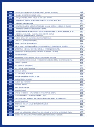 294 A cultura paulista e a imigração italiana através do Google Art Project 149
295 A Educação Democrática na Educação Social 149
296 A Evolução da Espécie nos Cem Anos do Colégio Elvira Brandão 150
297 A experiência da formação de um Clube da Química em um colégio de São Paulo 150
298 A herança da fantasia Humana 151
299 A influência dos saberes CAIÇARAS na preservação cultural, histórica e ambiental de Cananeia 151
300 A música como motor para o Expressionismo Abstrato 151
301 A presença da Polivalência no 6º E NO 7º anos do Ensino Fundamental II. Projeto implantado em 1973 152
302
A Robótica além dos robôs – O universo de conhecimento por trás
do processo de preparação para os torneios FLL 152
303 A Roda de Leitura como culminância de um projeto integrado 153
304 A web 2.0 e a aprendizagem histórica 153
305 Abrigar o inglês na heterogeneidade 154
306 Ação Do Aluno + Emoção + Mediação Do Professor + Sentidos = Aprendizagem De Matemática 154
307 Ações Efetivas – Visando À Verdadeira Essência Da Participação Democrática 154
308 Ações Práticas do Projeto de Tutoria com Ênfase no Indivíduo e no Grupo 155
309 Ações Protagonistas 155
310 Acompanhando as Doze Tarefas de Hércules pela Realidade Aumentada 156
311 Aprendendo ética NO FUNDAMENTAL II – Uma experiência do ensino de ética com a metodologia PBL 156
312 Aprender a Conviver 156
313 Arte Circense (Eletiva Pirueta) 157
314 Arte e Ciência: projeto Engenhocas 157
315 As Cores da Química 157
316 Aula Com Estações de Trabalho 158
317 Avaliação Democrática – História Em Ação 158
318 Bambu, a madeira do futuro? 159
319 Big Bang, você não morreu 159
320 Blogueiros Urbanos 159
321 BRASIL, Mostra Tua Cara 160
322 Building Learning 160
323 Caminhos do Cotidiano – Mapas Poéticos de uma Cartografia Sensível 160
324 Cia. de Teatro e Música do Objetivo Sorocaba – ANO II 161
325 Circuito Funcional: ferramenta para controle da obesidade infantil no fundamental II 161
326 Coaching Educacional 162
327 Cotidiano em foco: uma análise estatística da realidade 162
328 Crônica en(C)ena 163
329 Cuéntame 163
330 Cultura Afro Nas Escolas De São Vicente/SP: Uma Formação Na Perspectiva Da Diversidade Étnica 163
331 Didáticas para trabalhar as temáticas indígenas e afro-brasileiras nas escolas 164
icloc_2015_miolo_FINAL.indd 14 18/05/15 18:35
 