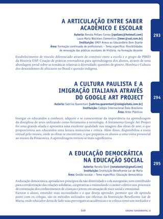 ensino fundamental II149
A articulação entre saber
acadêmico e escolar
Autoria: Renata Pellaes Correa [rpellaes@hotmail.com]
Laura Maria Walckiers Clementino [lmwc@uol.com.br]
Instituição: EMEF Anexa ao Educandário Dom Duarte
Área: Formação continuada de profissionais – Tema específico: Possibilidades
de renovação das práticas escolares de História, na formação docente
Estabelecimento de vínculo diferenciado através de convênio entre a escola e o grupo de PIBID
da História USP. Criação de práticas renovadoras para aprendizagens dos alunos, através de uma
abordagem jovial sobre as temáticas relativas à diversidade; questões de gênero, História e Cultura
dos descendentes de africanos no Brasil e questão indígena.
A cultura paulista e a
imigração italiana através
do Google Art Project
Autoria: Sabrina Quarentani [sabrina.quarentani@colegioitalo.com.br]
Instituição: Colégio Internacional Ítalo Brasileiro
Área: Artes Plásticas
Instigar os educandos a conhecer, adquirir e se conscientizar da importância na aprendizagem
da disciplina de artes utilizando como ferramenta a tecnologia. A ferramenta Google Art Project
foi uma grande aliada e apresenta uma excelente qualidade nas imagens das obras de arte, o que
proporcionou aos educandos uma leitura minuciosa e crítica. Além disso, disponibiliza a visita
virtual pelo museu, onde as obras se encontram, o que preparou os alunos a uma visita presencial
ao museu da Pinacoteca. A aprendizagem tornou-se mais significativa.
A Educação Democrática
na Educação Social
Autoria: Renata Stort [renatastort@gmail.com]
Instituição: Instituição Beneficente Lar de Maria
Área: Gestão escolar – Tema específico: Educação democrática
A educação democrática, apoiada nos princípios da não diretividade e o da autogestão, tem contribuído
para a revalorização das relações solidárias, cooperativas e estimulando o caráter coletivo nos processos
de construção dos conhecimentos de crianças e jovens em situação de risco social e emocional.
Escutar o aluno, entender suas necessidades e o que deseja aprender, permitir que ele aprenda
junto com os colegas, são os métodos utilizados nas oficinas da Instituição Beneficente Lar de
Maria, onde educador deixa de lado suas prerrogativas acadêmicas e se coloca como um mediador e
293
294
295
icloc_2015_miolo_FINAL.indd 149 18/05/15 18:35
 