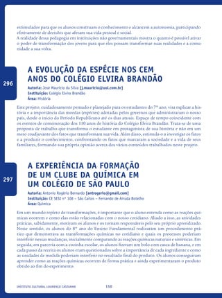 150Instituto Cultural Lourenço Castanho
estimulador para que os alunos construam o conhecimento e alcancem a autonomia, participando
efetivamente de decisões que afetam sua vida pessoal e social.
A realidade dessa pedagogia em instituições não governamentais mostra o quanto é possível ativar
o poder de transformação dos jovens para que eles possam transformar suas realidades e a comu-
nidade a sua volta.
A Evolução da Espécie nos Cem
Anos do Colégio Elvira Brandão
Autoria: José Mauricio da Silva [j.mauricio@uol.com.br]
Instituição: Colégio Elvira Brandão
Área: História
Este projeto, cuidadosamente pensado e planejado para os estudantes do 7º ano, visa explicar a his-
tória e a importância das moedas (espécies) adotadas pelos governos que administraram o nosso
país, desde o início do Período Republicano até os dias atuais. Espaço de tempo coincidente com
os eventos de comemoração dos 110 anos de história do Colégio Elvira Brandão. Trata-se de uma
proposta de trabalho que transforma o estudante em protagonista de sua história e não em um
mero coadjuvante dos fatos que transformam sua vida. Além disso, estimula-o a investigar os fatos
e a produzir o conhecimento, confrontando os fatos que marcaram a sociedade e a vida de seus
familiares, formando sua própria opinião acerca dos vários conteúdos trabalhados neste projeto.
A experiência da formação
de um Clube da Química em
um colégio de São Paulo
Autoria: Antonio Rogério Bernardo [antrogerio@gmail.com]
Instituição: CE SESI nº 108 – São Carlos – Fernando de Arruda Botelho
Área: Química
Em um mundo repleto de transformações, é importante que o aluno entenda como as reações quí-
micas ocorrem e como elas estão relacionadas com o nosso cotidiano. Aliado a isso, as atividades
práticas, sabidamente, motivam os alunos e os tornam responsáveis pelo seu próprio aprendizado.
Nesse sentido, os alunos do 8º ano do Ensino Fundamental realizaram um procedimento prá-
tico que demonstrava as transformações químicas no cotidiano e quais os processos poderiam
interferir nessas mudanças, inicialmente comparando as reações químicas naturais e sintéticas. Em
seguida, em parceria com a cozinha escolar, os alunos fizeram um bolo com casca de banana, e em
cada passo da receita os alunos eram questionados sobre a importância de cada ingrediente e como
as unidades de medida poderiam interferir no resultado final do produto. Os alunos conseguiram
aprender como as reações químicas ocorrem de forma prática e ainda experimentaram o produto
obtido ao fim do experimento.
296
297
icloc_2015_miolo_FINAL.indd 150 18/05/15 18:35
 