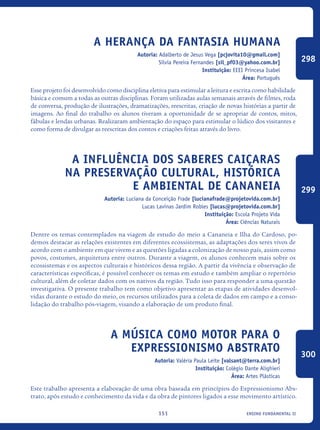 ensino fundamental II151
A herança da fantasia Humana
Autoria: Adalberto de Jesus Vega [pcjovita10@gmail.com]
Silvia Pereira Fernandes [sil_pf03@yahoo.com.br]
Instituição: EEEI Princesa Isabel
Área: Português
Esse projeto foi desenvolvido como disciplina eletiva para estimular a leitura e escrita como habilidade
básica e comum a todas as outras disciplinas. Foram utilizadas aulas semanais através de filmes, roda
de conversa, produção de ilustrações, dramatizações, reescritas, criação de novas histórias a partir de
imagens. Ao final do trabalho os alunos tiveram a oportunidade de se apropriar de contos, mitos,
fábulas e lendas urbanas. Realizaram ambientação do espaço para estimular o lúdico dos visitantes e
como forma de divulgar as reescritas dos contos e criações feitas através do livro.
A influência dos saberes CAIÇARAS
na preservação cultural, histórica
e ambiental de Cananeia
Autoria: Luciana da Conceição Frade [lucianafrade@projetovida.com.br]
Lucas Lavinas Jardim Robles [lucas@projetovida.com.br]
Instituição: Escola Projeto Vida
Área: Ciências Naturais
Dentre os temas contemplados na viagem de estudo do meio a Cananeia e Ilha do Cardoso, po-
demos destacar as relações existentes em diferentes ecossistemas, as adaptações dos seres vivos de
acordo com o ambiente em que vivem e as questões ligadas a colonização de nosso país, assim como
povos, costumes, arquitetura entre outros. Durante a viagem, os alunos conhecem mais sobre os
ecossistemas e os aspectos culturais e históricos dessa região. A partir da vivência e observação de
características específicas, é possível conhecer os temas em estudo e também ampliar o repertório
cultural, além de coletar dados com os nativos da região. Tudo isso para responder a uma questão
investigativa. O presente trabalho tem como objetivo apresentar as etapas de atividades desenvol-
vidas durante o estudo do meio, os recursos utilizados para a coleta de dados em campo e a conso-
lidação do trabalho pós-viagem, visando a elaboração de um produto final.
A música como motor para o
Expressionismo Abstrato
Autoria: Valéria Paula Leite [valsant@terra.com.br]
Instituição: Colégio Dante Alighieri
Área: Artes Plásticas
Este trabalho apresenta a elaboração de uma obra baseada em princípios do Expressionismo Abs-
trato, após estudo e conhecimento da vida e da obra de pintores ligados a esse movimento artístico.
298
299
300
icloc_2015_miolo_FINAL.indd 151 18/05/15 18:35
 