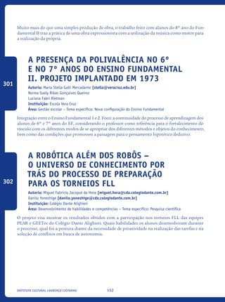 152Instituto Cultural Lourenço Castanho
Muito mais do que uma simples produção de obra, o trabalho feito com alunos do 8º ano do Fun-
damental II traz a prática de uma obra expressionista com a utilização da música como motor para
a realização da própria. 	
A presença da Polivalência no 6º
E NO 7º anos do Ensino Fundamental
II. Projeto implantado em 1973
Autoria: Maria Stella Galli Mercadante [stella@veracruz.edu.br]
Norma Suely Ribas Gonçalves Queiroz
Luciana Fabri Rietman
Instituição: Escola Vera Cruz
Área: Gestão escolar – Tema específico: Nova configuração do Ensino Fundamental
Integração entre o Ensino Fundamental 1 e 2. Foco: a continuidade do processo de aprendizagem dos
alunos de 6º e 7º anos do EF, considerando o professor como referência para o fortalecimento do
vínculo com os diferentes modos de se apropriar dos diferentes métodos e objetos do conhecimento,
bem como das condições que promovem a passagem para o pensamento hipotético dedutivo.
A Robótica além dos robôs –
O universo de conhecimento por
trás do processo de preparação
para os torneios FLL
Autoria: Miguel Fabricio Jacoput da Hora [miguel.hora@cda.colegiodante.com.br]
Danilo Yoneshige [danilo.yoneshige@cda.colegiodante.com.br]
Instituição: Colégio Dante Alighieri
Área: Desenvolvimento de habilidades e competências – Tema específico: Pesquisa científica
O projeto visa mostrar os resultados obtidos com a participação nos torneios FLL das equipes
PEAR e GEETec do Colégio Dante Alighieri. Quais habilidades os alunos desenvolveram durante
o processo, qual foi a postura diante da necessidade de proatividade na realização das tarefas e na
solução de conflitos em busca de autonomia.
301
302
icloc_2015_miolo_FINAL.indd 152 18/05/15 18:35
 