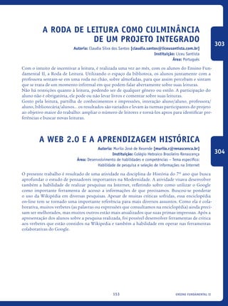 ensino fundamental II153
A Roda de Leitura como culminância
de um projeto integrado
Autoria: Claudia Silva dos Santos [claudia.santos@liceusantista.com.br]
Instituição: Liceu Santista
Área: Português
Com o intuito de incentivar a leitura, é realizada uma vez ao mês, com os alunos do Ensino Fun-
damental II, a Roda de Leitura. Utilizando o espaço da biblioteca, os alunos juntamente com a
professora sentam-se em uma roda no chão, sobre almofadas, para que assim percebam e sintam
que se trata de um momento informal em que podem falar abertamente sobre suas leituras.
Não há restrições quanto à leitura, podendo ser de qualquer gênero ou estilo. A participação do
aluno não é obrigatória, ele pode ou não levar livros e comentar sobre suas leituras.
Gosto pela leitura, partilha de conhecimentos e impressões, interação aluno/aluno, professora/
aluno, bibliotecária/alunos... os resultados são variados e levam às turmas participantes do projeto
ao objetivo maior do trabalho: ampliar o número de leitores e torná-los aptos para identificar pre-
ferências e buscar novas leituras.
A web 2.0 e a aprendizagem histórica
Autoria: Murilo José de Resende [murilo.r@renascenca.br]
Instituição: Colégio Hebraico Brasileiro Renascença
Área: Desenvolvimento de habilidades e competências – Tema específico:
Habilidade de pesquisa e seleção de informações na Internet
O presente trabalho é resultado de uma atividade na disciplina de História do 7º ano que busca
aprofundar o estudo de pensadores importantes na Modernidade. A atividade visava desenvolver
também a habilidade de realizar pesquisas na Internet, refletindo sobre como utilizar o Google
como importante ferramenta de acesso a informações de que precisamos. Buscou-se ponderar
o uso da Wikipédia em diversas pesquisas. Apesar de muitas críticas sofridas, essa enciclopédia
on-line tem se tornado uma importante referência para mais diversos assuntos. Como ela é cola-
borativa, muitos verbetes (as palavras ou expressões que consultamos na enciclopédia) ainda preci-
sam ser melhorados, mas muitos outros estão mais atualizados que suas primas impressas. Após a
apresentação dos alunos sobre a pesquisa realizada, foi possível desenvolver ferramentas de crítica
aos verbetes que estão contidos na Wikipedia e também a habilidade em operar nas ferramentas
colaborativas do Google.
303
304
icloc_2015_miolo_FINAL.indd 153 18/05/15 18:35
 